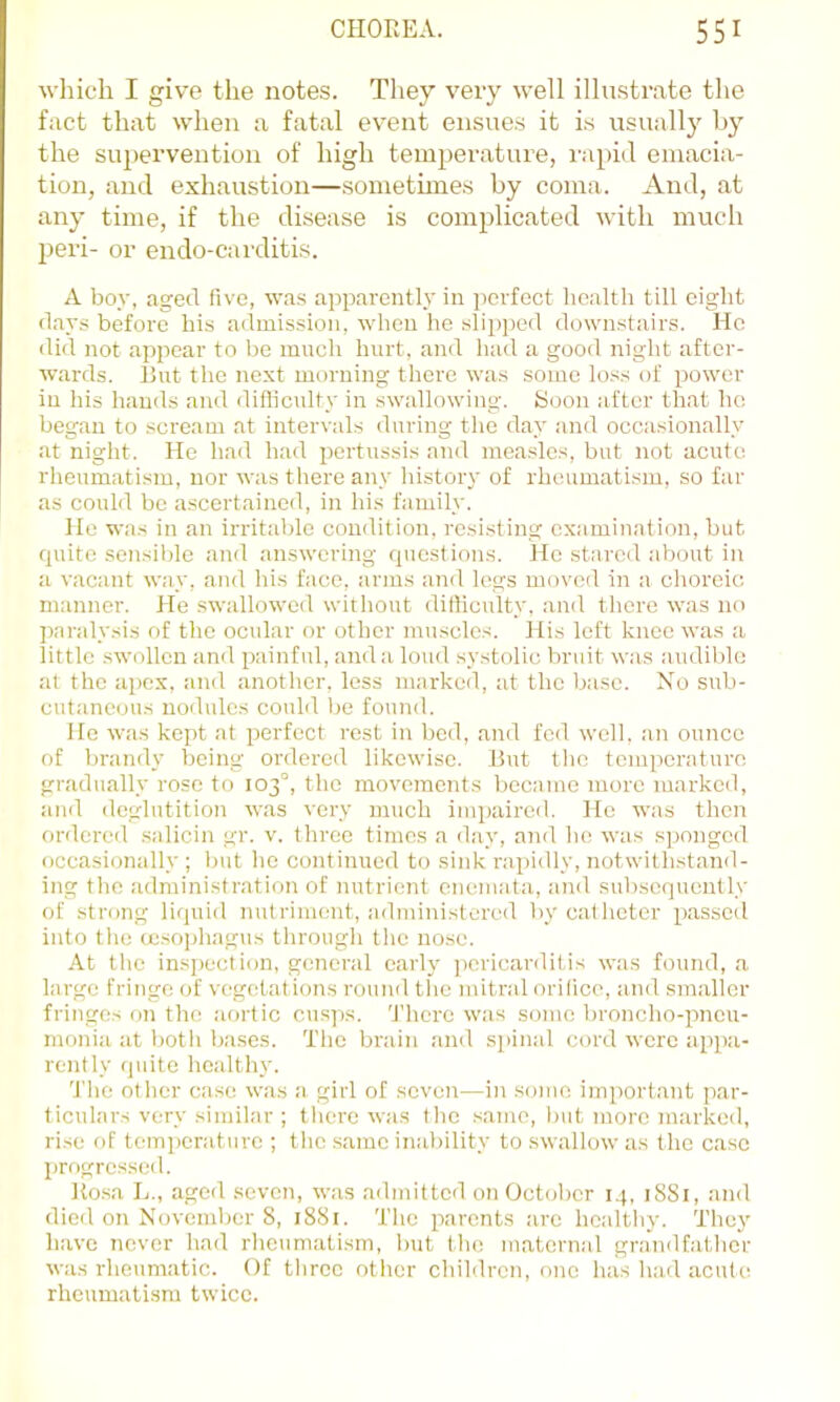 which I give the notes. They very well illustrate the fact that when a fatal event ensues it is usuallj by the supervention of high temperature, rapid emacia- tion, and exhaustion—sometimes by coma. And, at any time, if the disease is complicated with much l^eri- or endo-carditis. A boy, agetl five, was apparentl.v in perfect health till eight (lays before his admission, when he slipped down.stairs. Ho (lid not appear to ho much hurt, and had a good night after- wards. Rut the next morning there was some loss of power in his hands and difliculty in swallowing. fcJoon after that ho began to scream at intervals during the day and occasionally at night. He had had pertussis and measles, hut not acute rheumatism, nor was there any history of rheumatism, so far as could he ascertained, in his family. lie was in an irritable condition, resisting examination, hut (piito sensilde and answering questions. He stared about in a vacant way, and his face, arms and Ic’gs moved in a choreic manner. He .swallowed without difliculty, and there was no paralysis of the ocular or other muscles. His left knee was a little swollen and painful, and a loud systolic bruit was audible at the a])ex, and another, less marked, at the base. No sub- cutaneous nodules could be found. He was kept at perfect rest in bed, and fed well. ;m ounce of brandy being ordered likewise. Rut the tom])craturo gradually rose to 103°, the movements bectimo more marked, ((lid deglutition was very much impaired. He was then ordered salicin gr. v. three times a day, and he was sjjonged occasionally ; but he continued to sink rapidly, notwithstand- ing the administration of nutrient eneniata, and subsequently of strong liquid nutriment, administered bycalheter passed into the (c.soi)hagus through the nose. At the ins])ection, general early ])cricardit.is was found, a large fringe of vegetations round the mitral orifice, and smaller fringes on the aortic cusps. 'J’herc was some broncho-pneu- monia at both bases. The brain and spinal cord were appa- rently (]idte healthr'. 'J'he other case was a girl of seven—in some important par- ticulars very similar ; tlierc was tlie same, but more marked, rise of tem])erature ; tlic same inability to swallow as the case progressed. Rosa L., aged seven, was admitted on October 14, 18S1, and died on November 8, 1881. The parents are healthy. They have never had rheumatism, but the maternal grandfather was rheumatic. Of tliree other children, one has had acutc( rheumatism twice.