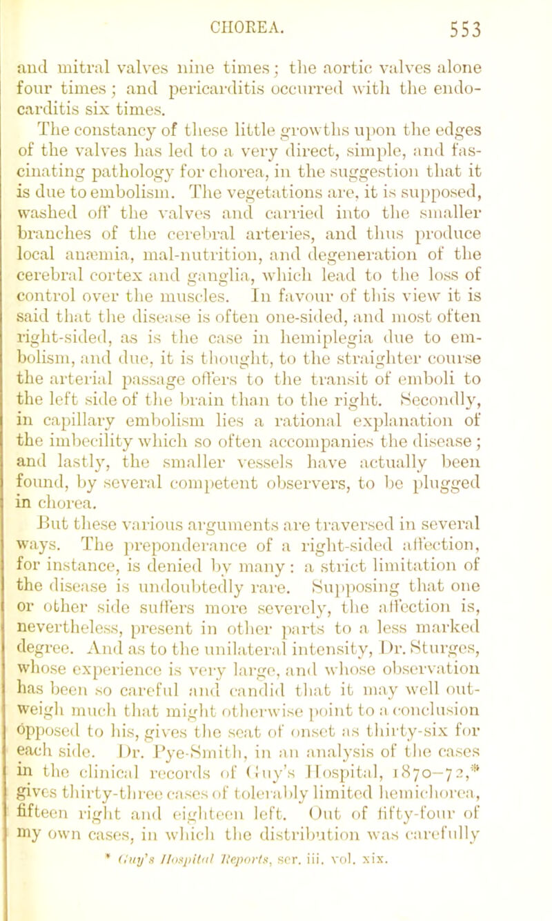 and mitral valves nine times; the aortic valves alone four times; and pericarditis occurreil with the endo- carditis six times. The constancy of tliese little growths upon the edges of the valves has led to a very direct, simple, and fas- cinating pathology for chorea, in the suggestion tliat it is due to embolism. The vegetations are, it is supposed, washed olf the valves and carried into the smaller branches of the cerel>ral arteries, and thus produce local ana3mia, mal-nutrition, and degeneration of the cerebral cortex and ganglia, which lead to the loss of control over the muscles. In favour of this view it is said that tlie disease is often one-siiled, and most often right-sided, as is the case in hemiplegia due to em- bolism, and due, it is thought, to the straighter course the arterial passage offers to the transit of emboli to the left side of the brain than to the right. Secondly, in capillai’y embolism lies a rational explanation of the imbecility which so often accompanies the disease ; and lastly, the smaller ve.s.sels have actually been found, by several competent observers, to bo })lugged in chorea. Jlut the.se various arguments ai'e traversed in several ways. The jireponderance of a right-sided affection, for instance, is denied by many : a strict limitation of the disease is undoidjtedly rare. Suj)posing that one or other side suffers more severely, the affection is, neverthele.ss, present in other parts to a less marked degree. And as to the unilateral intensity, I )r. Sturges, whose experience is very lai'go, and whose ob.servation has been so careful and candid that it may well out- weigh much that might otherwise point to a conclusion opposed to his, gives the scat of onset as thirty-si.x for each side. I)r. Tye-Smith, in an analysis of the eases in the clinical records of (luy’s Hospital, 1870—72,* gives thirty-three cases of tolei ably limited hemichorea, fifteen right and eighteen left. Out of fifty-four of my own cases, in which the distribution was carefully ’ (luy's //o.yiKiil 7leportn, sor. iii. vol. xix.