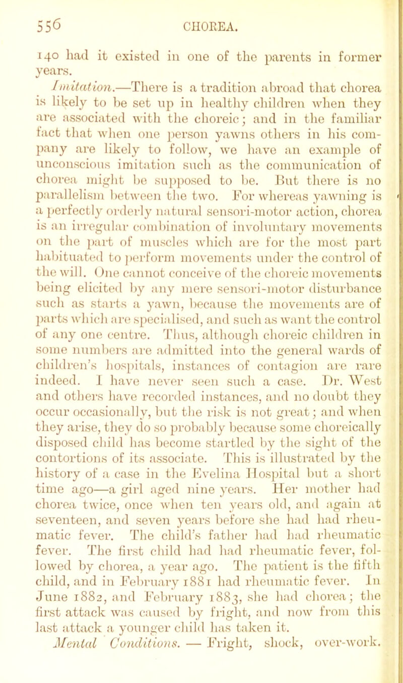 140 had it existed in one of the parents in former years. Imitation.—There is a tradition abroad that chorea is likely to be set up in healthy children when they ai'e as.sociated with the choreic; and in the familiar tact that when one person yawns others in his com- p.any are likely to follow, we have an example of unconscious imitation such as the communication of chorea might be supposed to be. But there is no parallelism between the two. For whereas yawning is a perfectly orderly natural sensori-motor action, chorea is an irregular combination of involuntary movements on the pai’t of muscles which are for the most part habituated to perform movements under the control of the will. One cannot coiiceive of the choreic movements being elicited by any mere sensori-motor disturbance such as starts a yawn, because the movements are of ])arts which are specialised, and such as want the control of any one centre. Thus, although choreic children in some numbers are admitted into the general wards of children’s hos[)itals, instances of contagion are rare indeed. I have never seen such a case. Or. West and others have recorded in.stances, and no doubt they occur occasionally, but the risk is not great; and when they arise, they do so probably because some choreically dispo.sed child has become startled by the sight of the contortions of its a.ssociate. 'L’his is illustrated by the history of !i case in the Bvelina Ho.spital but a short time ago—a girl aged nine years. Her mother had chorea twice, once when ten years old, .and again at .seventeen, and seven ye.ars before she had had I'heu- matic fever. The child’s father had had rheumatic fever. The first child had h.ad rheum.atic fever, fol- lowed by choi-ea, a ye.ar .ago. The patient is the fifth child, .and in February 1881 h.ad rheumatic fever. In June 1882, and February 1883, she had chorea; the first .att.ack was caused l>y fright, and now from this la.st attack a younger child has taken it. Menial Conditions. — Fright, shock, over-work.