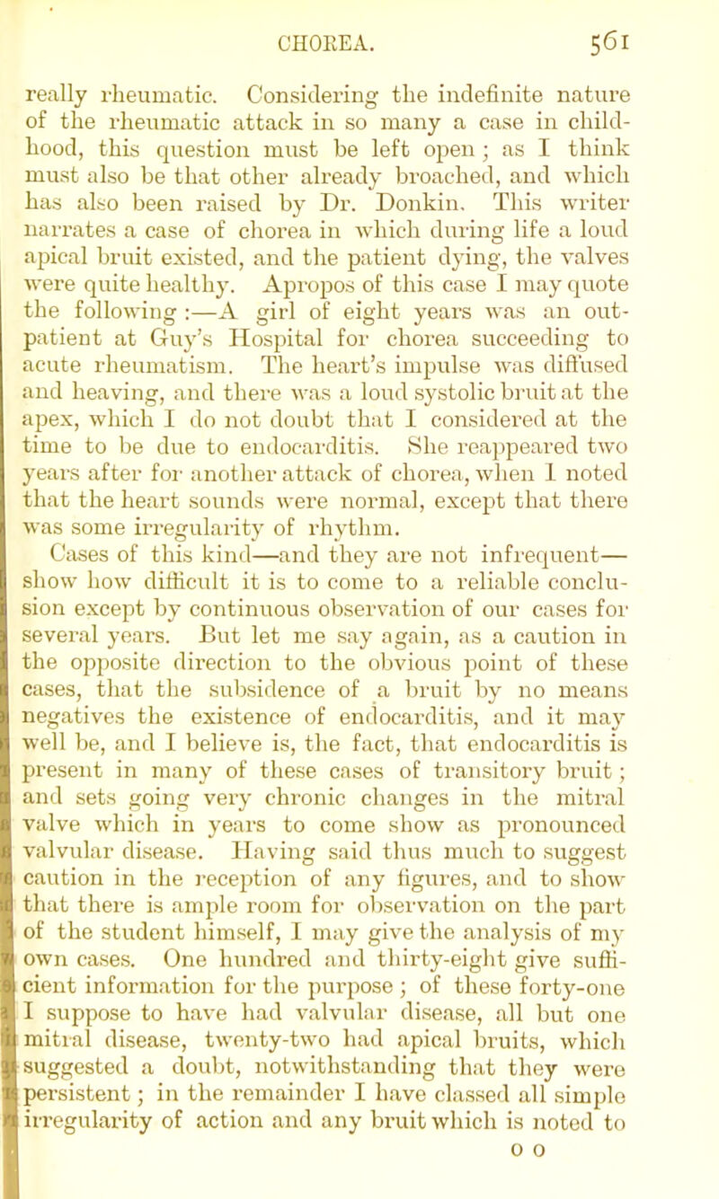 really rheumatic. Considering the indefinite nature of the rheumatic attack in so many a case in child- hood, this question must be left ojien ; as I think must also be that other already broached, and which has also been raised by Dr. Donkin. This writer narrates a case of chorea in which during life a loud apical bruit existed, and the patient dying, the valves were quite healthy. Apropos of this case I may quote the following ;—A girl of eight years was an out- patient at Guy’s Hospital for chorea succeeding to acute rheumatism. The heart’s impulse was diffused and heaving, and there was a loud systolic biaut at the apex, which I do not doubt that I considered at the time to be due to endocai'ditis. 8he reajipeared two years after foi' another attack of chorea, when 1 noted that the heart sounds were normal, except that there was some irregularity of rhythm. Cases of this kind—and they are not infrequent— show how difiicidt it is to come to a reliable conclu- sion e.xcept by continuous observation of our cases for several years. But let me .say again, as a caution in the opjjosite direction to the obvious point of these cases, that the subsidence of a bruit by no means negatives the existence of endocarditis, and it may well be, and I believe is, the fact, that endocai’ditis is present in many of these cases of transitory bruit; and sets going very chronic changes in the mitral valve which in years to come show as pronounced valvular disease. Having said thus much to suggest caution in the reception of any figures, and to show that there is ample room for ol)servation on the part of the student himself, I may give the analysis of my own ca.se.s. One hundred and thirty-eight give suffi- cient information for the purpose ; of these forty-one I suppose to have had valvular disease, all but one mitral disease, twenty-two had apical bruits, which suggested a doubt, notwithstanding that they were persistent; in the remainder I have classed all simple irregularity of action and any bruit which is noted to o 0