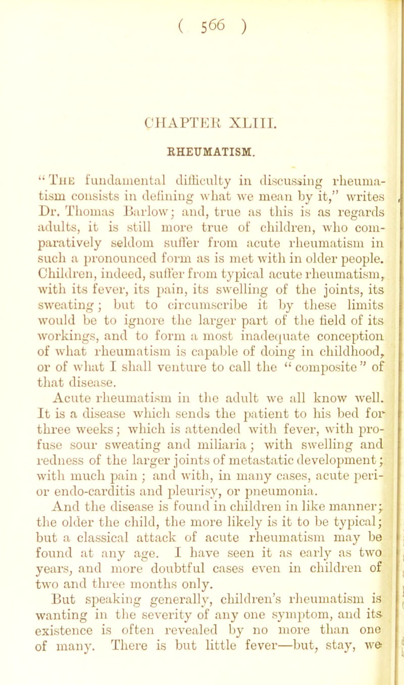 CHAPTER XLIII. RHEUMATISM. “ The fuadainental dilHculty in discussing rheuma- tism consists in defining what we mean by it,” writes Dr. Tliomas Jhirlow; and, true as this is as regards adults, it is still more true of children, wdio com- paratively seldom sulier from acute rheumatism in such a jjronounced form as is met with in older people. Children, indeed, suffer from typical acute rheumatism, with its fever, its pain, its swelling of the joints, its sweating; but to circumscribe it by these limits would be to ignore the larger part of the field of its workings, and to form a most inade(|uate conception of what rheumatism is capable of doing in childhood, or of what I shall venture to call the “ composite ” of that disease. Acute rheumatism in the adult we all know well. It is a disease which sends the patient to his bed for three weeks; which is attended with fever, with pro- fuse sour sweating and miliaria; with swelling and redness of the larger joints of metastatic development; with much pain; and with, in many cases, acute peri- or endo-carditis and pleuiTsy, or pneumonia. And the disease is found in children in like m.anner; the older the child, the more likely is it to be typical; but a classical attack of acute rheumatism may be found at any age. I have seen it as early as two years, and more doubtful cases even in children of two and tlu-ee months only. But speaking generally, children’s rheumatism is wanting in tlie severity of any one symptom, and its existence is often revealed by no more than one of many. There is but little fever—but, stay, we