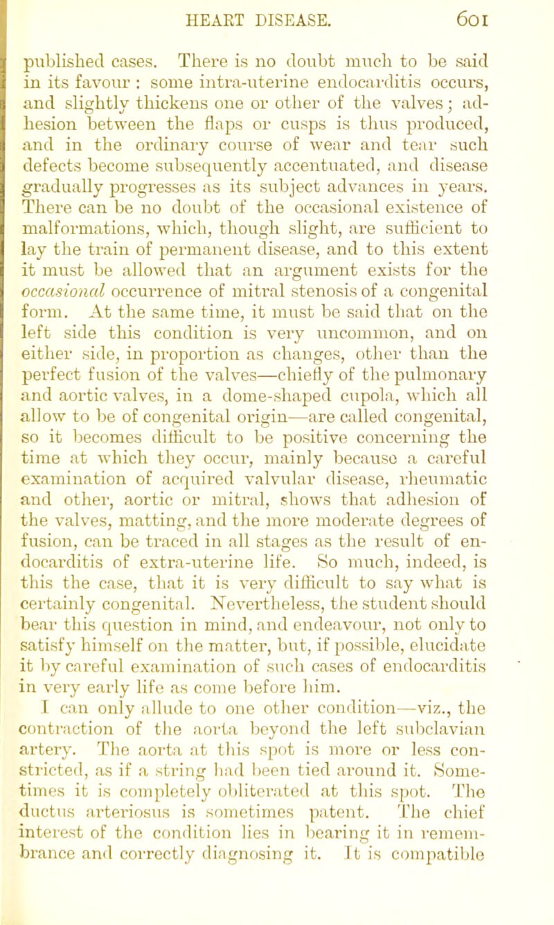 published cases. There is no doubt much to be said in its favour : some intra-uterine endocai'ditis occurs, and slicjhtly thickens one or other of the valves; ad- hesion between the flaps or cusps is tlms produced, and in the ordinary course of wear and tear such defects become subsequently accentuated, and disease gradually progresses as its subject advances in years. There can be no doubt of the occasional existence of malformations, which, though slight, are suflicient to lay the train of permanent disease, and to this extent it must be allowed that an argument exists for the occasional occurrence of mitral stenosis of a congenital form. At the same time, it must be said that on the left side this condition is very uncommon, and on either side, in proportion as changes, other than the perfect fusion of the valves—chiefly of the pulmonary and aortic valves, in a dome-shaped cupola, which all allow to be of congenital origin—are called congenital, so it becomes difficult to be positive concerning the time at which they occur, mainly because a careful examination of acquired valvular disease, rheumatic and othei', aortic or mitral, shows that adhesion of the valves, matting, and the more moderate degrees of fusion, can be traced in all stages as the result of en- docarditis of extra-iiterine life. So much, indeed, is this the case, that it is very difficult to say what is certainly congenital. Nevertheless, the student should bear this question in mind, and endeavour, not only to satisfy himself on the matter, but, if possible, elucidate it by careful examination of such cases of endocarditis in very early life as come before him. r can only allude to one other condition—viz., the contraction of the aorta beyond the left suliclavian artery. The aorta at this spot is more or less con- stricted, as if a string had l)een tied around it. (Some- times it is completely ol)litcrated at this spot. The ductus arteriosus is sometimes patent. 'I’lie chief interest of the condition lies in l)earing it in lemem- brance and correctly diagnosing it. It is compatible