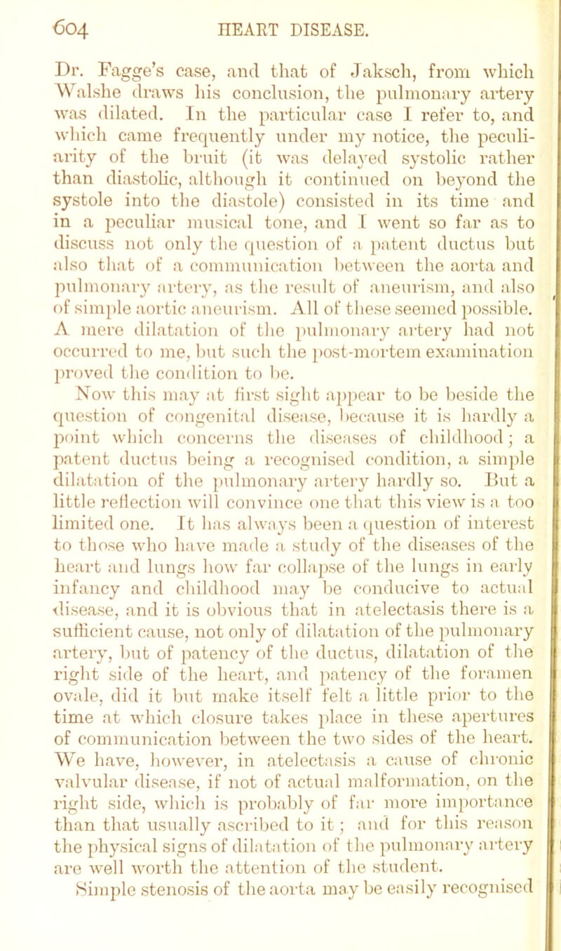 Dr. Fagge’s case, and that of Jak.sch, from which AValshe draws his conclusion, the pulmonary artery Avas dilated. In the particular case I refer to, and wliich came frecpiently under my notice, the peculi- arity of the bruit (it was delayed systolic rather than diastoUc, although it continued on beyond the systole into the diastole) consisted in its time and in a jAeculiar musical tone, and I went so far as to discviss not only the cpiestion of a patent ductus but also that of a communication between the aorta and pulmonary artery, as the result of aneurism, and also of simple aortic aneurism. All of these seemed possible. A mere dilatation of tlie pulmonary artery had not occurred to me, hut such the [)ost-mortem examination proved the condition to he. Noav this may at first sight appear to be beside the question of congenital disease, l)ecause it is hardly a point which concerns the diseases of childhood; a patent ductus being a recognised condition, a simple dilatation of the pulmonary artery hardly so. But a little reflection will convince one that this view is a too limited one. It has always been a (question of interest to those Avho have made a study of the diseases of the heart and lungs how' far collapse of the lungs in early infancy and childhood may be conducive to actual d.isease, and it is obvious that in atelectasis there is a sufficient cause, not only of dilatation of the pulmonary .artery, but of patency of the ductus, dilatation of the right side of the heart, and patency of the foramen ovale, did it but rn.ake itself felt <a little prior to the time at which closure takes place in these apertures of communic.ation between the two sides of the heart. We have, however, in atelectasis a cause of chi'onic A^alvul.ar disease, if not of actual malformation, on the light side, whicli is prob.ably of far more importance than that usually ascribed to it; ami for this reason the physical signs of dilatation of the pulmonary artery .are well worth the attention of the student. Himple .stenosis of the aorta may bo easily recognised