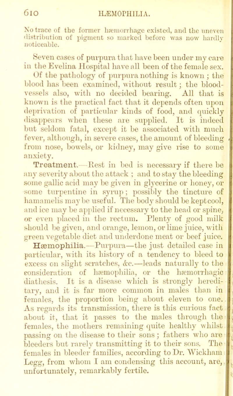 6io HiEMOPHlLIA. No trace of the former hmmorriiagc existed, and the uneven distribution of pigment so marked before was now hardly notieeablo. Seven cases of purpura that have been under my care in the Evelina Hospital have all been of the female sex. Of the pathology of purpura nothing is known ; the blood has been examined, without result; the blood- vessels also, with no decided bearing. All that is known is the practical fact that it depends often upon depri\ation of 2)articular kinds of food, and quickly disappears when these are supplied. It is indeed but seldom fatal, except it be associated with much fever, although, in severe cases, the amount of bleeding . from nose, bowels, or kidney, may give ri.se to some anxiety. Treatment. Ilest in bed is necessary if there be any severity al)out the attack ; and to stay the bleeding .some gallic acid may be given in glycerine or honey, or some turpentine in syrup ; possibly the tinctirre of hamamelis maybe useful. The body should be keptcool, and ice may be apiilied if necessary to the head or sjiine, or even })laced in the rectum. Plenty of good milk should be given, and orange, lemon, or lime juice, with green vegetable diet and underdone meat or beef juice. Hsemophilia.—Purpura—the just detailed case in particular, with its hLstory of a tendency to bleed to excess on slight scratches, tire.—leads naturally to the consideration of hmmophilia, or the hmmorihagic diathesis. It is a disease which is strongly heredi- tary, and it is far more common in males than in females, the proportion being about eleven to one. As regards its transmission, there is this cuiious fact about it, that it passes to the males through the females, the mothers remaining quite healthy whilst passing on the disease to their sons ; fathers who are bleeders but rarely transmitting it to their .sons. The females in bleeder families, according to Dr. Wickham: Legg, from whom I am condensing this account, are, unfbrtunately, remarkably fertile. .