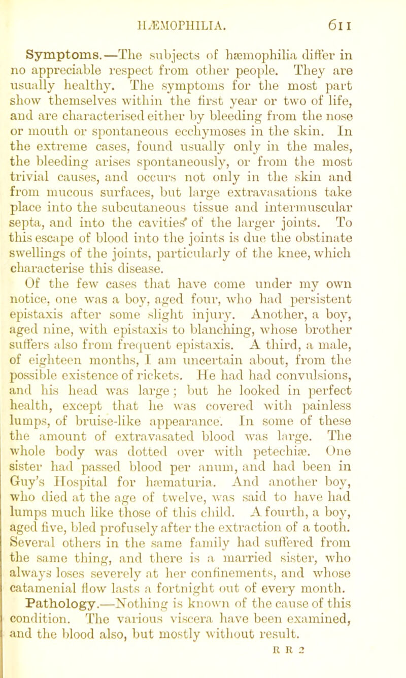 Symptoms.—The subjects of hiemophilia difter in no appreciable respect from otlier people. They are usually healthy. The symptoms for the most part show themselves within the first year or two of life, and are characterised either by bleeding from the nose or mouth or spontaneous ecchymoses in the skin. In the extreme cases, found usually only in the males, the bleeding arises spontaneously, or from the most trivial causes, and occurs not only in the skin and from mucous surfaces, but large extravasations take place into the subcutaneous tissue and intermuscular septa, and into the cavities' of the larger joints. To this escape of blood into the joints is due the obstinate swellings of the joints, particularly of the knee, which characterise this disease. Of the few cases that have come under my own notice, one was a boy, aged four, who had persistent epista.xis after some slight injury. Anothei', a boy, aged nine, with epistaxis to blanching, whose brother suffers also from freijuent epistaxis. A third, a male, of eighteen months, I am uncertain about, from the possible existence of rickets. He had had convulsions, and his head was large; but he looked in perfect health, except that he was covered with painless lumps, of bruise-like appearance. In some of these the amount of extravasated blood was large. The whole body was dotted over with petechiax One sister had pas.sed blood per anum, and had been in Guy’s Hospital for haunaturia. And another l)oy, who died at the ago of twelve, was said to have had lumps much like those of this child. A fourth, a boy, aged five, Ided profusely after the extraction of a tooth. Several others in the same family had suffered from the .same thing, and there is a married sister, who always loses severely at her confinements, and wdiose catamenial How lasts a fortnight out of every month. Pathology.—Hothing is known of the cause of this condition. The various viscera have been examined, and the blood also, but mostly without residt. R R 2