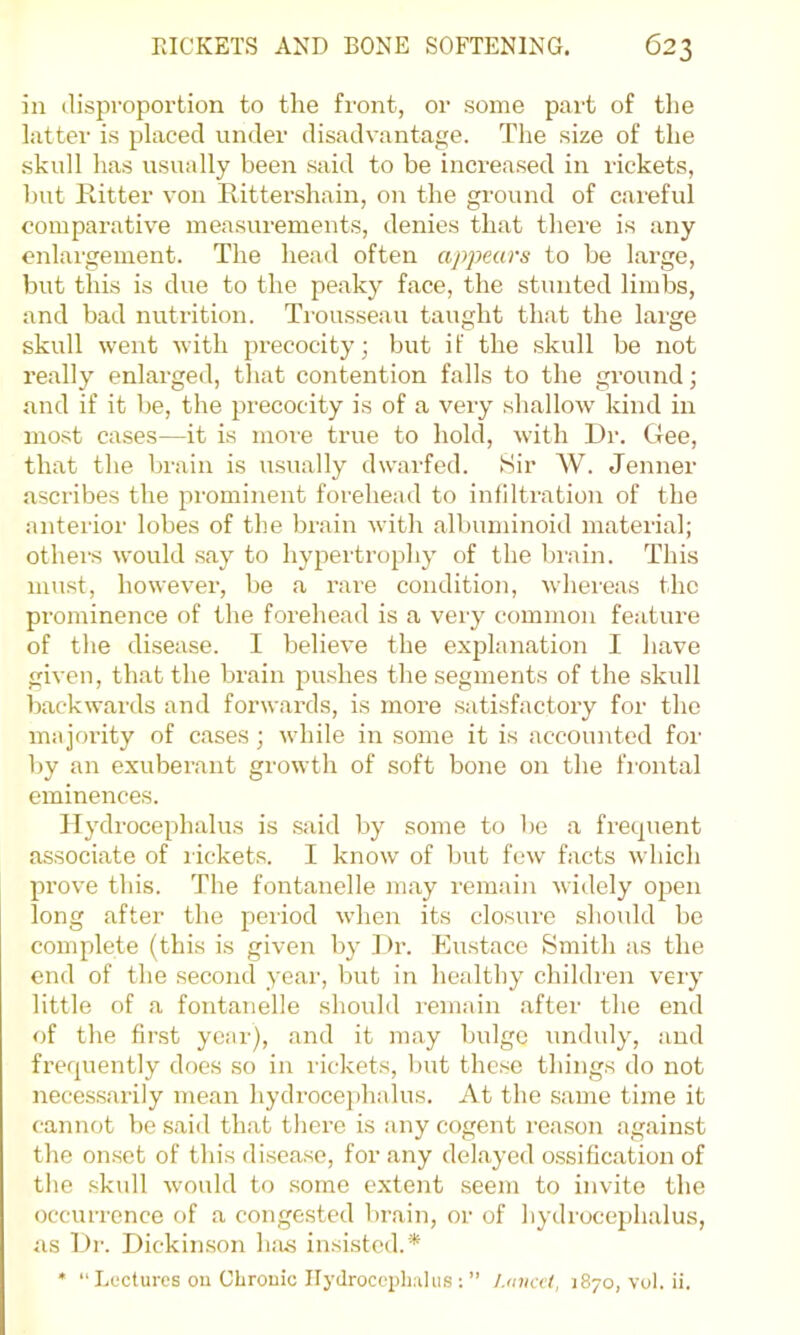 in disproportion to the front, or some part of tlie latter is placed under disadvantage. The size of the skull has usually been said to be increased in rickets, but Ritter von Rittershain, on the ground of careful comparative measurements, denies that there is any enlargement. The head often appears to be large, but this is due to the peaky face, the stunted limbs, and bad nutrition. Trousseau taught that the large skull went with precocity; but if the skull be not really enlarged, that contention falls to the ground; and if it be, the precocity is of a very shallow' kind in most cases—it is more true to hold, with Dr. Gee, that the brain is usually dwarfed. Sir W. Jenner ascribes the prominent forehead to infiltration of the anterior lobes of the brain with albuminoid material; othei's would say to hypertrophy of the brain. This must, however, be a rare condition, wdiereas the prominence of the forehead is a very common feature of the disease. I believe the explanation I have given, that the brain jDushes the segments of the skull backwards and forwards, is more satisfactory for the majority of cases; while in some it is accounted for l)y an exuberant growth of soft bone on the frontal eminences. Hydrocephalus is said by some to be a frequent associate of lickets. I know of but few facts which prove this. The fontanelle may remain widely open long after the period w'hen its closure should bo complete (this is given by ] )r. Eu.stace Smith as the end of the second year, but in healthy children very little of a fontanelle shoidd remain after the end of the first year), and it may bulge undidy, and frequently does so in rickets, but these things do not necessarily mean hydi’ocej)halus. At the same time it cannot he .said that there is any cogent rea.son against the on.set of this disease, for any delayed o.ssification of the .skull would to .some extent seem to invite the occurrence of a congested brain, or of hydrocephalus, as I)r. Dickinson h:is insisted.* • “ Lectures ou CLrouic Ilyclroccplwhis ; ” /.laiat, 1870, vol. ii.