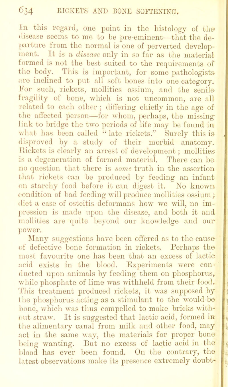 In this regard, one point in the histology of the disease seeois to me to he pre-eminent—that the de- [lai’ture from the normal is one of perverted develop- ment. It is a dinease only in so far as the material formed is not the best suited to the requirements of the body. This is important, for some pathologists- are inclined to put all soft bones into one category, b'or such, I'ickets, mollities ossium, and the senile iragility of bone, vhich is not uncommon, are all related to each other ; ditlering chieily in the age of the affected person—for whom, perhaps, the missing link to bridge the two periods of life may be found in u hat has been called “ late rickets.” Surely this is , disproved by a study of their morbid anatomy. Ilickets is clearly an arrest of development; mollities is a degeneration of formed material. There can bo no question that there is some truth in the assertion that rickets can be produced by feeding an infant on starchy food before it can digest it. No known condition of bad feeding will produce mollities ossium; diet a case of osteitis deformans how we will, no im- pression is made upon the disea.se, and both it and mollities are cpiitc beyond our knowledge and our power. Many suggestions have been offered as to the cause of defective bone foianation in rickets. Perhaps the most favourite one has been that an exce.ss of lactic acid exists in the blood. Experiments were con- ducted upon animals by feeding them on phosphorus, i while phosphate of lime was withheld from their food. | This treatment produced rickets, it was supposed by j t he phosjjhorus acting as a stimulant to the would-be i)one, which was thus compelled to make brides with- out straw. It is suggested that lactic acid, formed in i, the alimentary canal from milk and other food, may act in the same way, the materials for 2‘>i'oper bone l)eing wanting. But no exce.ss of lactic acid in the f| blood has ever been found. On the contrary, the latest observations make its presence extremely doubt-