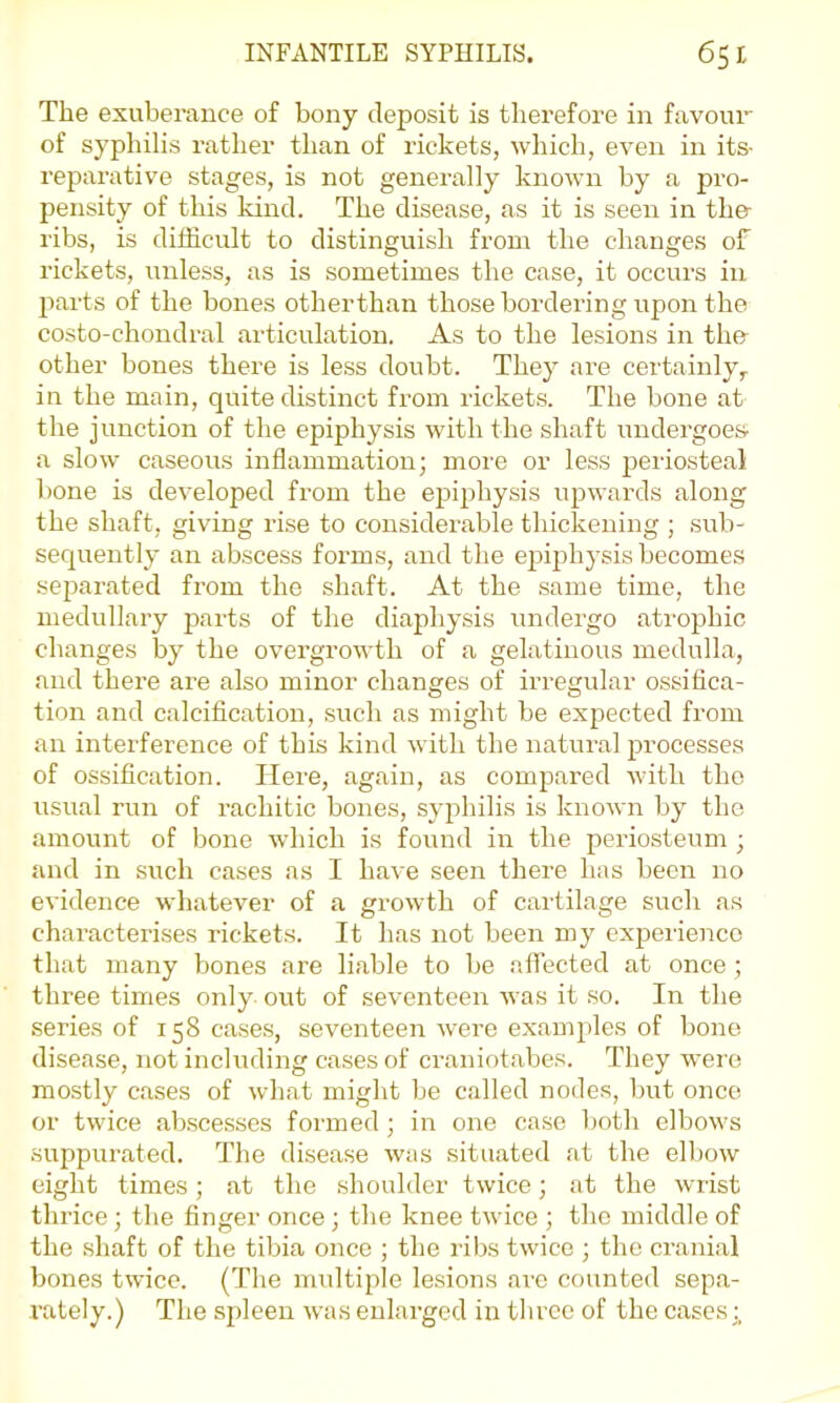 The exuberance of bony deposit is therefore in favour of syphilis rather than of rickets, which, even in its- reparative stages, is not generally known by a pi-o- pensity of this kind. The disease, as it is seen in the- ribs, is difficult to distinguish from the changes of rickets, unless, as is sometimes the case, it occurs in parts of the bones otherthan those bordering upon the costo-chondral articulation. As to the lesions in the other bones there is less doubt. They are certainly,, in the main, quite distinct from rickets. The bone at the junction of the epiphysis with the shaft undergoes- a slow caseous inflammation; more or less periosteal bone is developed from the epiphysis upwards along the shaft, giving I’Lse to considerable thickening ; ,sub- secjuently an abscess forms, and the epijohysis becomes sej^arated from the shaft. At the same time, the medullary parts of the diaphysis undergo atrophic changes by the overgrowth of a gelatinous medulla, and there are also minor changes of irregular ossifica- tion and calcification, such as might be expected from an interference of this kind with the natural processes of ossification. Here, again, as compared with the usual run of rachitic bones, syphilis is known by the amount of bone which is found in the periosteum ; and in such cases as I have seen there has been no evidence whatever of a growth of cartilage such as characterises rickets. It has not been my expeiienco that many bones are liable to be affected at once ; three times only out of seventeen was it so. In the series of 158 cases, seventeen were examples of bone disease, not including cases of craniotabes. They were mostly cases of what might be called nodes, but once or twice abscesses formed; in one case both elbows suppurated. The disease was situated at the elbow eight times; at the shoulder twice; at the wrist thrice; the finger once ; the knee twice ; the middle of the shaft of the tibia once ; the ribs twice ; the cranial bones twice. (The imdtiple lesions ai-e counted sepa- rately.) The spleen was enlarged in tlircc of the cases