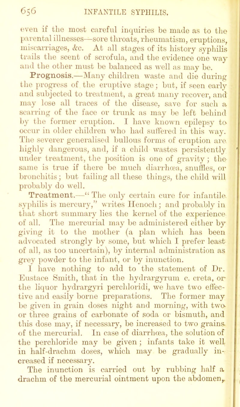 *‘ven if the most careful inquiries be made as to tlio parental illnesses—sore throats, rheumatism, eruptions, miscarriages, etc. At all stages of its history syphilis trails the scent of scrofula, and the evidence one way and the other must be balanced as well as may be. Prognosis.—INlany children waste and die during the 2)rogre.ss of the eruptive stage; but, if seen early and subjected to treatment, a great many recover, and may lose all traces of the disease, save for such a scarring of the face or trunk as may bo left behind Ijy the former eruption. I have known epilepsy to^ occur in older children who had suffered in this Avay. The severer generalised bullous forms of eruption are highly dangerous, and, if a child wastes persistently under treatment, the po.sition is one of gravity; the same is true if there be much diarrheea, snuffles, or In-oiichitis; but failing all these things, the child will probably do well. Treatment.—“ The only certain cure for infantile. sy[)hilis is mercury,” writes Henoch; and probably in that short summary lies the kernel of the experience of all. The mercurial may be administered either by giving it to the mother (a plan which has been advocated strongly by some, but which I prefer least of all, as too uncertain), by internal administration as grey powder to the infant, or by inunction. 1 have nothing to add to the statement of Dr. Eustace Smith, that in the hydrargyrum c. creta, or the liquor hydi’argyri perchloridi, Ave have two effec- tive and easily borne preparations. The former may be given in grain doses night and morning’', Avith two- or three grains of carbonate of soda or bismuth, and this dose may, if necessary, be increased to two gi-ains- of the mercurial. In case of diarrluea, the solution of the perchloride may be given ; infants take it Avell in half-drachm doses, Avhich may be gradually in- creased if nece.ssary. The inunction is carried out by rubbing half a drachm of the mercurial ointment upon the abdomen,.