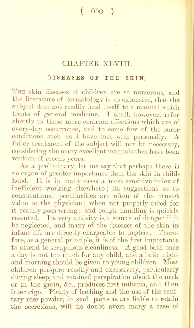 CHAPTER XLVIII. DISEASES OF THE SKIN. The skin diseases of cliildren are so numerous, and the literature of dermatology is so extensive, that the subject does not readily lend itself to a manual which treats of general meilicine. I shall, however, refer shortly to those more common affections which are of eveiy-day occurrence, and to some few of the rarer conditions such as I have met Avith j^ei’sonally. A fuller treatment of the subject will not be necessary, considering the many excellent manuals that have been Avritten of recent years. As a preliminary, let me say that j^erhaps there is no organ of greater importance than the skin in child- hood. It is in many cases a most sensitive index of inefficient Avorking elseAvhere; its suggestions as to constitutional peculiarities are often of the utmost value to the physician; Avhen not pro]5erly cared for it readily goes Avrong; and rough handling is cjuickly resented. Its very activity is a source of danger if it be neglected, and many of the diseases of the skin in infant life are directly chargeable to neglect. There- fore, as a general princijDle, it is of the first importance to attend to scrupulous cleanliness. A good bath once a day is not too much for any child, and a bath night and morning should be given to young children. Most children pers^jire readily and excessively, particulaidy during sleep, and I'etained perspiration about the neck or in the groin, &c., produces first miliaria, and then intertrigo. Plenty of bathing and the use of the sani- tary rose powder, in such parts as are liable to retain the secretions, will no doubt avert many a case of
