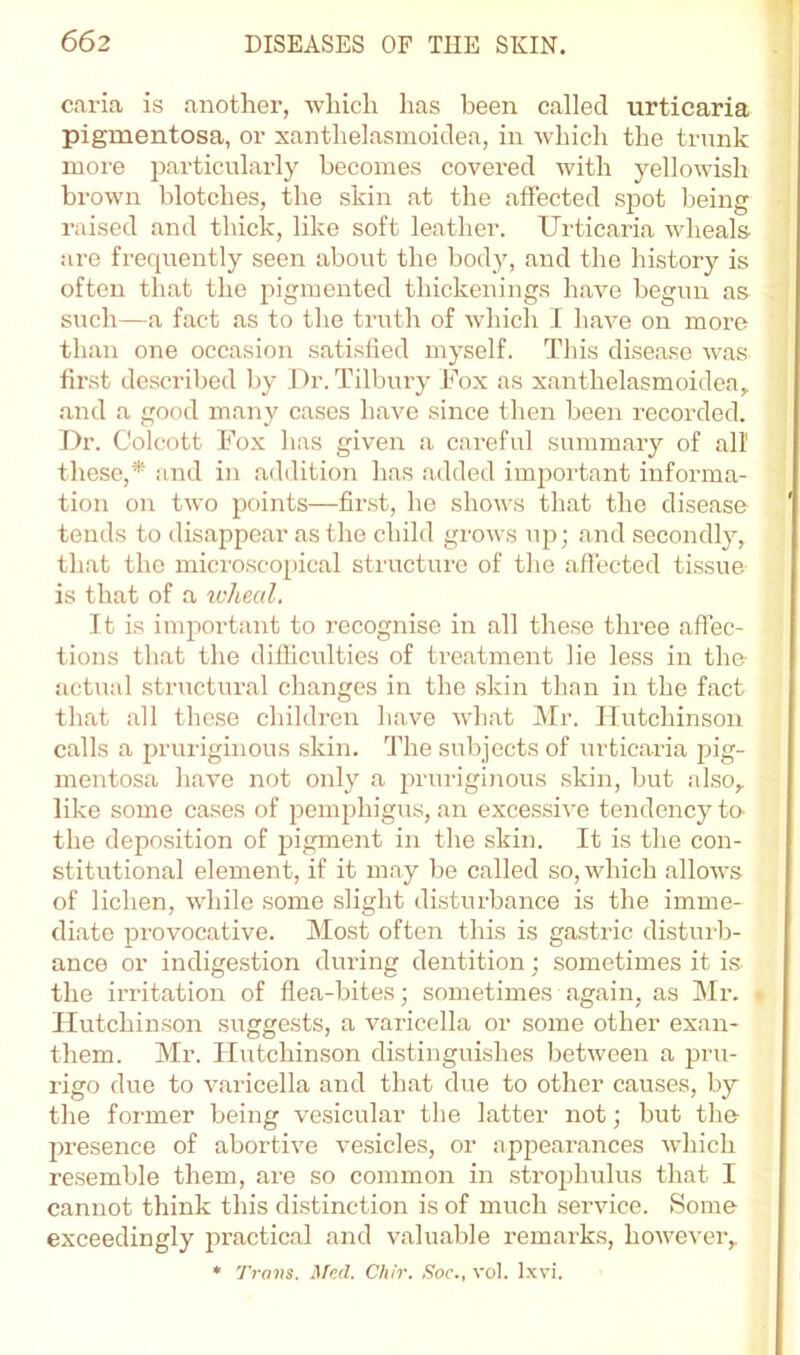 caria is another, which has been called urticaria pigmentosa, or xanthelasmoidea, in which the trunk moi-e particularly becomes covered with yellowish brown blotches, the skin at the affected spot being raised and tluck, like soft leather. Urticaria wheals are frequently seen about the body, and the history is often that the pigmented thickenings have begun as such—a fact as to the truth of which I have on more than one occasion satisfied myself. This disease was first described by J^r. Tilbury Fox as xanthelasmoidea,. and a good many cases have since then been recorded. Dr. Colcott Fox has given a careful summary of all these,* and in addition has added important informa- tion on two points—first, ho shows that the disease tends to disappear as the child grows up; and secondly, that the microscopical structure of the affected tissue is that of a ivheul. It is important to recognise in all these three affec- tions that the difliculties of treatment lie less in the actual structural changes in the skin than in the fact that all these children have what Mr. Hutchinson calls a pruriginous skin. The subjects of urticaria j3ig- mentosa have not only a prurigiiious skin, but also,, like some ca.ses of pemphigus, an excessive tendency to- the deposition of pigment in the skin. It is the con- stitutional element, if it may be called so, which allows of lichen, while some slight disturbance is the imme- diate provocative. Most often this is gastric distuib- ance or indigestion during dentition; sometimes it i.s the irritation of flea-bites; sometimes again, as Mr. Hutchinson suggests, a varicella or some other exan- them. Mr. Hutchinson distinguishes between a pru- rigo due to varicella and that due to other causes, by the foi'mer being vesicular the latter not; but the- presence of abortive vesicles, or appearances which re.semble them, are so common in strojjhulus that I cannot think this distinction is of much service. Some exceedingly practical and valuable remarks, however,. * Trans. Med. Chir. Soc., vol. Ixvi.