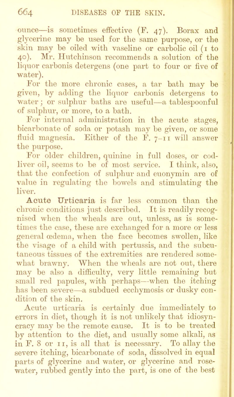 ounce—is sometimes effective (F. 47). Borax and glycerine may be used for the same purpose, or the skin may be oiled with vaseline or carbolic oil (i to 40). Mr. Hutchinson recommends a solution of the li(|uor carbonis detergens (one part to four or five of water). For the more chronic cases, a t.ar bath may be given, by adiling the liquor carbonis detergens to water; or sulphur baths are useful—a tablespoonful of sulphur, or more, to a bath. For internal administration in the acute stages, bicarbonate of soda or potash may be given, or some fluid magnesia. Either of the F. 7-11 will answer the purpose. For older children, quinine in full doses, or cod- liver oil, seems to be of most service. I think, also, that the confection of sulphur and euonymin are of value in regulating the V)owels and stimulating the liver. Acute Urticaria is far less common than the chronic conditions just described. It is readily recog- nised when the wheals are out, unless, as is some- times the case, these are exchanged for a more or less general oedema, when the face becomes swollen, like the visage of a child with pertussis, and the subcu- taneous tissues of the extremities are rendered some- what brawny. When the wheals are not out, there may be also a difficulty, very little remaiiiing but small red papules, with perhaps—when the itching has been severe—a subdued ecchymosis or dusky con- dition of the skin. Acute luticaria is ceiiainly due immediately to errors in diet, though it is not unlikely that idiosyn- cracy may be the remote cause. It is to be treated by attention to the diet, and usually some alkali, .as in F. 8 or ii, is all that is necessary. To allay the severe itching, bicarbonate of soda, dissolved in equal parts of glycerine and water, or glycerine and rose- water, rubbed gently into the part, is one of the best