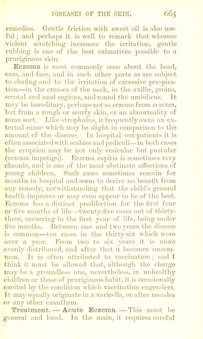 remedies. Gentle friction with sweet oil is also use- ful ; and perhaps it is well to remark that wliereas violent scratching increases the irritation, gentle rubbing is one of the best calmatives possible to a priu'iginous skin. Eczema is most commonly seen about the head, ears, and face, and in such other parts as are subject to chafing and to the irritation of excessive perspira- tion—in the creases of the neck, in the axilL'e, groins, scrotal and anal regions, and round the umbilicus. It may be hereditary, perhaps not as eczema from eczema, but from a rough or scurfy skin, or an almormality of some sort. Like strophulus, it frequently owns an ex- ternal cause which may be slight in comparison to the amount of the disease. In hospital out-patients it is often associated with scabies and pediculi—in both cases the eruption may be not only vesicular but pustular (eczema imjietigo). Eczema capitis is sometimes vciy chronic, and is one of the most obstinate aflections of young children. Such cases sometimes remain for months in ho-s^iital and seem to derive no benefit from any remedy, notwithstanding that the child’s general health improves or may even appear to lie of the best. Eczema has a distinct predilection for the first four or five months of life—twenty-five cases out of thirty- three, occim-ing in the first year of life, being under five months. Between one and two years the disease is common—ten cases in the thirty-six which were over a year. From two to si.x years it is more evenly distributed, and after that it becomes uncom- mon. It is often attril^uted to vaccination ; and I think it must be allowed that, although the cbai'ge may be a groundless one, nevertheless, in unhealthy children or those of pruriginous habit, it is occasionally excited by tlie condition which vaccination engenders. 11 may equally originate in a varicella, oi' after measles or any other exanthem. Treatment. — Acute Eczema.—This must be general and local. In the rrrain, it requires careful