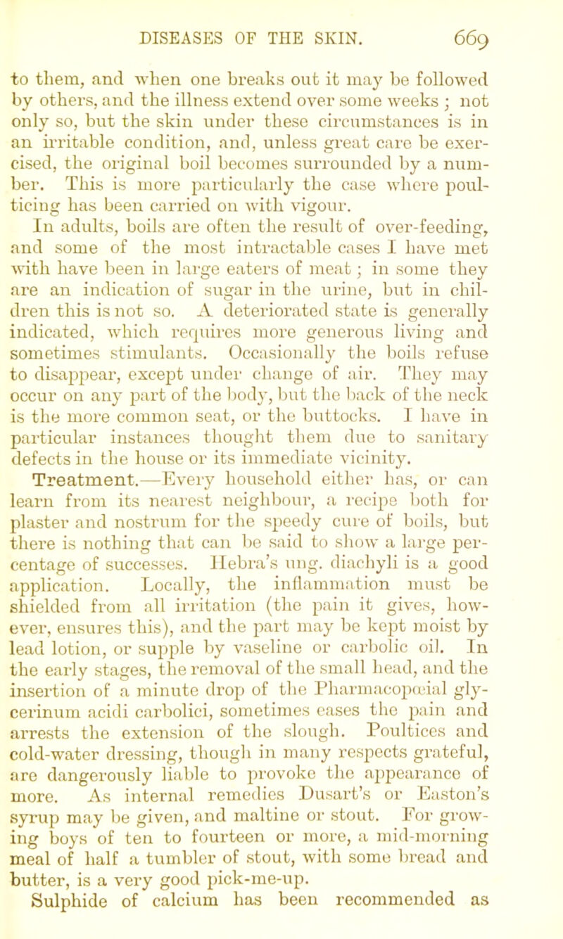 to them, and Ayhen one breaks out it may be followed by others, and the illness extend over some weeks ; not only so, but the skin under these circumstances is in an irritable condition, and, unless great care be exer- cised, the original boil becomes surrounded by a num- ber. This is more particularly the case where poul- ticing has been carried on with vigour. In adults, boils are often the result of over-feeding, and some of the most intractable cases I have met Avith have been in large eaters of meat; in some they are an indication of sugar in the urine, but in chil- dren this is not so. A deteriorated state is generally indicated, which rerpiires more generous living and sometimes stimulants. Occasionally the boils refuse to disappear, except under change of air. They may occur on any part of the body, but the back of the neck is the more common seat, or the buttocks. I have in particular instances thouglit them due to sanitary defects in the house or its immediate vicinity. Treatment.—Eveiy household either has, or can learn from its nearest neighbour, a recipe both for plaster and nostrum for tlie speedy cure of boils, but there is nothing that can be said to show a large per- centage of successes, llebra’s ung. diachyli is a good application. Locally, the inflammation must be shielded from all irritation (the pain it gives, how- ever, ensures this), and the part may be kept moist by lead lotion, or supple by vaseline or carbolic oil. In the early stages, the removal of the small head, and the insertion of a minute drop of the Pharmacopudal gly- cerinum acidi carbolici, sometimes cases the i^ain and arrests the extension of the slough. Poultices and cold-water dressing, though in many respects grateful, are dangerously liable to provoke the appearance of more. As internal remedies Lusart’s or Easton’s syrup may be given, and maltine or stout. For grow- ing boys of ten to fourteen or more, a mid-moi ning meal of half a tumbler of stout, with some bread and butter, is a very good pick-me-up. Sulphide of calcium has been recommended as