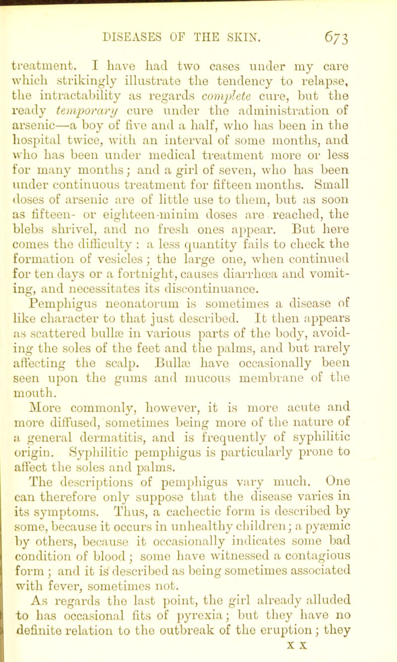 treatment. I have had two cases under my care which strikingly illustrate the tendency to relapse, the intractability as regards complete cure, but the ready temporarp cure under the administration of arsenic—a boy of live and a half, who has been in the hospital twice, with an interval of some months, and who has been under medical treatment more or less for many months; and a girl of seven, who has been under continuous treatment for fifteen months. Small doses of arsenic are of little use to them, but as soon as fifteen- or eighteen-minim doses are reached, the blebs shrivel, and no fresh ones a})pear. But here comes the difficulty : a less quantity fails to check the formation of vesicles ; the large one, when continued for ten days or a fortnight, causes diarrlnna and vomit- ing, and necessitates its discontinuance. Pemphigus neonatorum is sometimes a disease of like character to that just described. It then appears as scattered bullte in various parts of the body, avoid- ing the soles of the feet and the palms, and but rarely affecting the scalp. Bulla) have occasionally been seen upon the gums and mucous membrane of the mouth. More commonly, however, it is more acute and moi’e diffused, sometimes being more of the nature of a general dermatitis, and is frequently of syphilitic origin. Syphilitic pemphigus is particularly prone to affect the soles and palms. The descriptions of pemphigus vary much. One can therefore only suppose that the disease varies in its symptoms. Thus, a cachectic form is described by some, because it occurs in unhealthy children; a pyaBinic by others, because it occasionally indicates some bad condition of blood ; some have witnessed a contagious form ; and it is described as being sometimes associated with fever, sometimes not. As regards the last point, the girl already alluded to has occasional fits of pyrexia; but they have no definite relation to the outbreak of the eruption; they X X