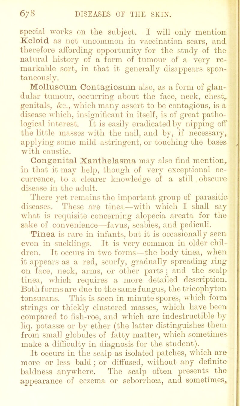 special woi'ks on the subject, I will only mention Keloid as not uncommon in A'accination scars, and therefore affording opportunity for the study of the natural history of a form of tumour of a very re- markable sort, in that it genei'ally disappears spon- taneously. Molluscum Contagiosum also, as a form of glan- dular tumour, occurring about the face, neck, chest,, genitals, Ac., wliich many assert to be contagious, is a disease which, insignificant in itself, is of great patho- logical interest. It is easily eradicated by nipping off the little masses with the nail, and by, if necessary, applying some mild astringent, or touching the bases with caustic. Congenital Xanthelasma ma}' also find mention,, in that it may lielp, though of very exceptional oc- currence, to a clearer knowledge of a still obscure disea.se in the adult. 'Ihere j-et remains the important group of parasitic: diseases. These are tinea—with which I shall say what is rctpiisite concerning alopecia areata for the sake of convenience—favus, .scabies, and pediculi. Tinea is rare in infants, but it is occasionally seen even in sucklings. It is very common in older chil- dren. It occurs in two forms—the body tinea, when it ajapears as a red, scurfy, gradually spreading ring on face, neck, arms, or other parts; and the scalp tinea, which rec[uires a more detailed description. Both forms are due to the same fungus, the tricophyton tonsurans. This is seen in minute .spores, which form strings or thickly clustered masses, which have been compared to fish-roe, and which are indestructible by liq. pota.s.so3 or by ether (the latter distinguishes them from small globules of fatty mattei-, which sometime.s make a difficulty in diagnosis for the student). It occurs in the scalp as isolated patches, which are- more or less bald ; or diffused, without any definite baldness anywhere. The scalp often presents the appearance of eczema or seborrhoea, and sometimes.