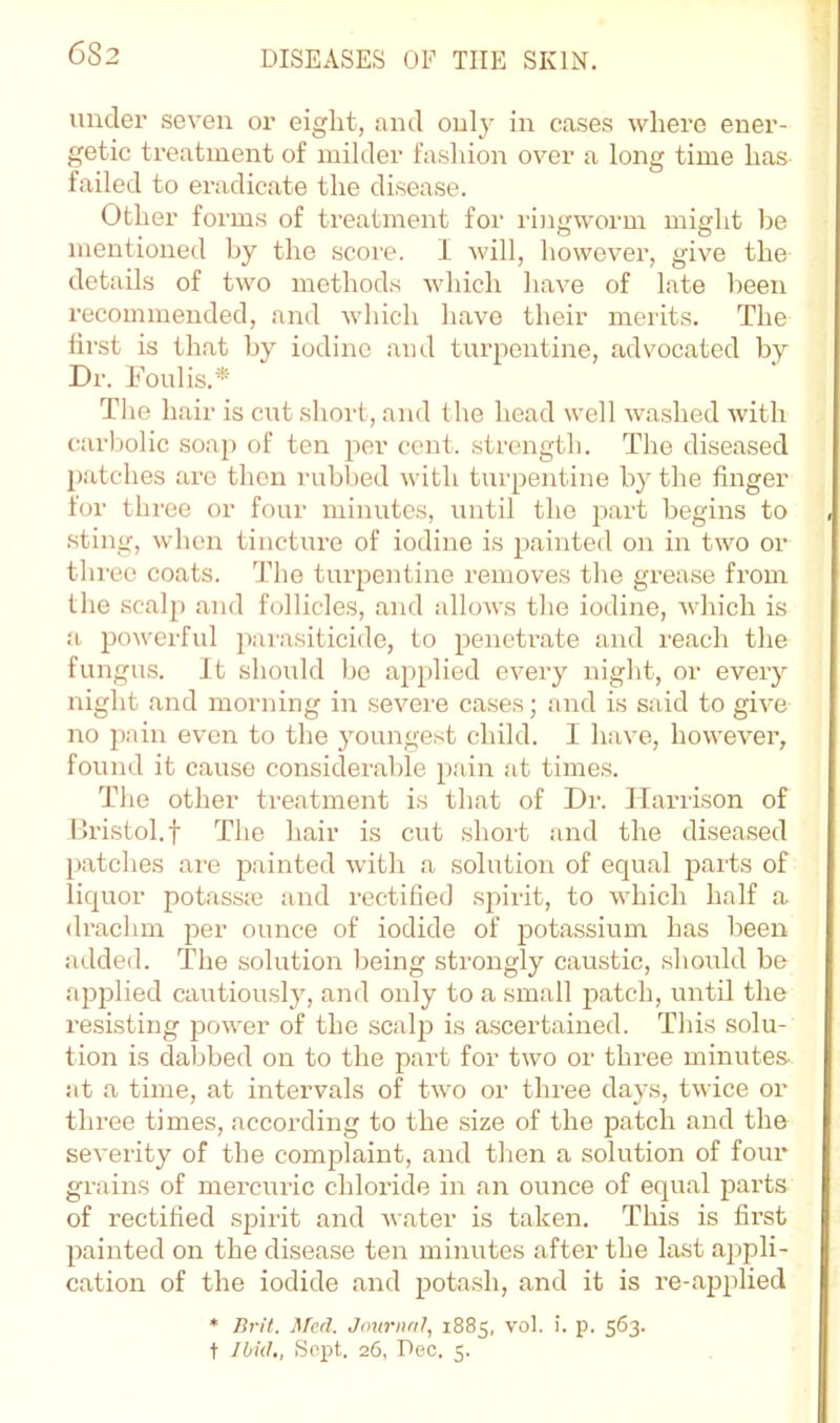 under seven or eight, and only in cases where ener- getic treatment of milder fashion over a long time has failed to eradicate the disease. Other forms of treatment for ringworm might be mentioned by the score. I will, however, give the details of two method.s which have of late been recommended, and which have their merits. The first is that by iodine ami turpentine, advocated by Dr. Foul is.* The hair is cut sliort, and the head well washed with carbolic soap of ten per cent, strength. The diseased patches are then rubbed with turpentine by the finger for three or four minutes, until the part begins to .sting, when tincture of iodine is painted on in two or three coats. The turpentine removes the grease from the scalp and follicles, and allows the iodine, which is ;i powerful parasiticide, to peneti-ate and I'each the fungus. It should bo applied every night, or every night and morning in severe cases; and is said to give no pain even to the youngest child. I have, howevei’, found it cause considerable pain at times. The other treatment is that of Dr. Harrison of Bristol.t The hair is cut short and the diseased [)atches are painted with a solution of equal parts of liquor potassie and rectified .spirit, to which half a di-achm per ounce of iodide of potassium has been adde<l. The solution being strongly caustic, should be apjjlied cautiously, and only to a small patch, until the resisting jjower of the scalji is ascertained. This solu- tion is dabbed on to the part for two or three minutes- at a time, at intervals of two or three days, twice or three times, according to the size of the patch and the severity of the complaint, and then a solution of four grains of merciiric chloride in an ounce of equal parts of rectified spirit and water is taken. This is first painted on the disease ten minutes after the last appli- cation of the iodide and potash, and it is re-applied * Brit. Med. Journal.^ 1885, vol. i. p. 563. t Ibid,, Sopt. 26, Dec. 5.