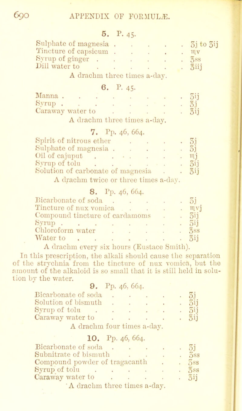 5. P. 45- Sulphate of magne.sia 5.1 to 5>j Tincture of capsicum IIIV Syrup of ginger ...... gss Dill water to oiij A drachm three times a-daj-. 6. P. 45- Manna 5i] Syru23 ........ o.i Caraway' water to ..... oij A drachm three times a-day'. 7. Pp. 46, 664. Sjririt of nitrous ether .... 3.1 Sulphate of magnesia 5j Oil of cajuput . ... mj Syrup of toll! 3i.1 Solution of carbonate of magnesia 5ij A drachm twice or three times a-day. 8. Pp. 46, 664. Bicarbonate of soda ..... 5j Tincture of mix vomica . . . . mvj Comjiound tincture of cardamoms 5ij Syrup 5ij Chloroform water ,g.ss ■\Vater to 5ij A drachm every six hours (Eustace Smith). In this prescription, the alkali .should cause the separation of the strychnia from the tincture of mix vomica, but the ninount of the alkaloid is so small that it is still held iu solu- tion by the water. 9. Pp. 46, 664. Bicarbonate of soda 5.1 Solution of liismuth 3ij Syrup of toll! 5'.1 Caraway water to . . . . • oij A drachm four times a-day. 10. Pp. 46, 664. Bicarbonate of soda 5j Subnitrate of bi.smuth .... 5ss Compound powder of tragacanth . . 5-ss S3'rui3 of toll! oss Caraway water to 5>j 'A drachm three times a-day.