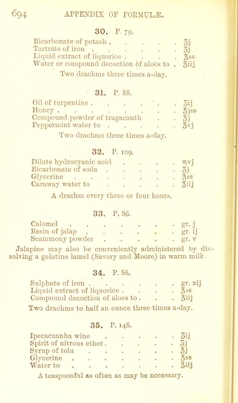 30* P. 79* Bicarbonate of potash 3j Tartrate of iron 3j Liquid extract of liquorice .... gss Water or compound decoction 6f aloes to . oiij Two drachms three times a-day. 31. P. 88. Oil of turpentine. . . ' . ' . . 5ij Honey 5j=s Compound powder of tragacanth . . gj Peppermint water to gvj Two drachms three times a-day. 32. P. 109. Dilute hydrocyanic acid .... itlvj Bicarbonate of soda 5j Glycerine gss Caraway water to 5>'j A drachm every three or four hours. 33. P.86. Calomel . . . . . . . gr. j Resin of jalap . . . . . . gr. ij Scammony powder . . . . . gr. v Jalapine may also be conveniently administered by dis- solving a gelatine lamel (Savory and Moore) in warm milk. 34. P. 86. Sulphate of iron gi’. xij Liquid extract of liquorice .... gss Compound decoction of aloes to . . . giij Two drachms to half an ounce three times a-day. 35. P. 148- Ipecacuanha wine 5U Spirit of nitrous ether 5j Syrup of tolu 5j Glycerine gss Water to Silj A teaspoonful as often as may be necessary.