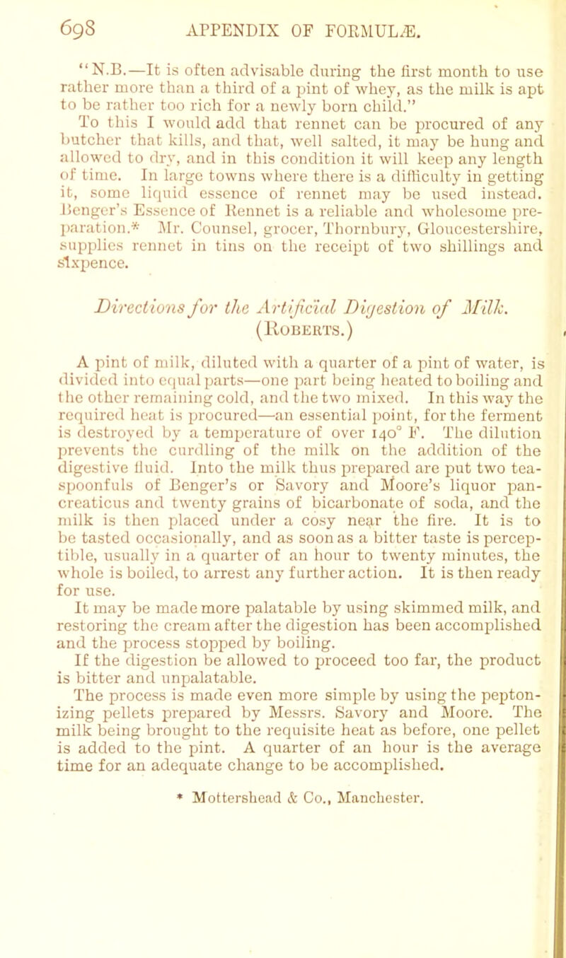 “N.B.—It is often advisable during the first month to use rather more than a third of a pint of whey, as the milk is apt to be rather too rich tor a newly born child.” To this I would add that rennet can be procured of any butcher that kills, and that, well salted, it may be hung and allowed to dry, and in this condition it will keep any length of time. In large towns where there is a difficulty in getting it, some liquid essence of rennet may be used instead, lienger’s Essence of Kennet is a reliable and wholesome pre- I)aration.* Jlr. Counsel, grocer, Thornbury, Gloucestershire, supplies rennet in tins on the receipt of two shillings and sl.xpence. Directions for the Artijicial Digestion of J\[ilh. (Roberts.) A pint of milk, diluted with a quarter of a pint of water, is divided into etpial parts—one part being heated to boiling and tlie other remaining cold, and the two mi.xed. In this way the required heat is procured—an essential point, for the ferment is destroyed by a temperature of over 140° F. The dilution prevents the curdling of the milk on the addition of the digestive fiuid. Into the milk thus prepared are put two tea- spoonfuls of Benger’s or Savory and Moore’s liquor pan- creaticus and twenty grains of bicarbonate of soda, and the milk is then placed under a cosy neij.r the fire. It is to be tasted occasionally, and as soon as a bitter taste is percep- tible, usually in a quarter of an hour to twenty minutes, the whole is boiled, to arrest any further action. It is then ready for use. It may be made more palatable by using skimmed milk, and restoring the cream after the digestion has been accomplished and the process stopped by boiling. If the digestion be allowed to j^roceed too far, the product is bitter and unpalatable. The process is made even more simple by using the pepton- izing pellets prepared by Messrs. Savor}' and Moore. The milk being brought to the requisite heat as before, one pellet is added to the pint. A quarter of an hour is the average time for an adequate change to be accomplished. Mottershead & Co., Manchester.