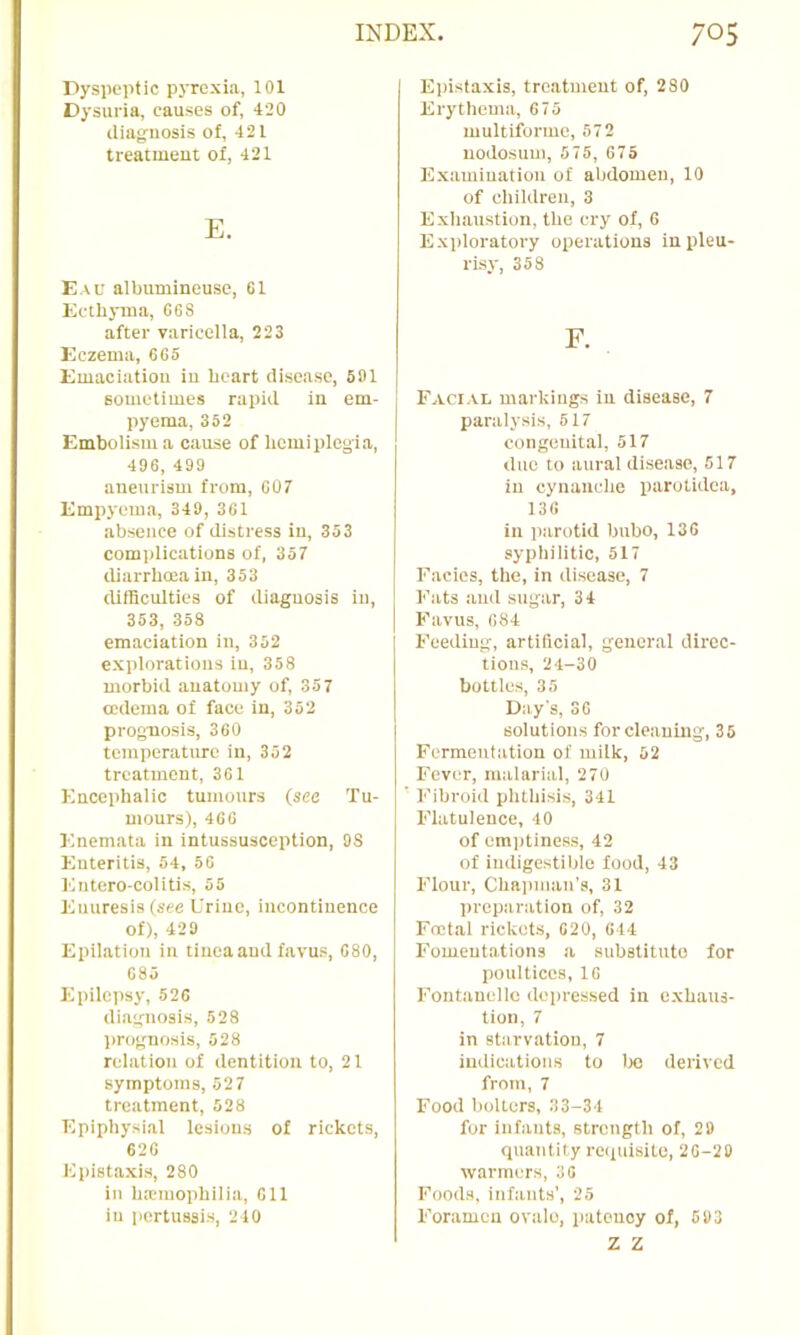 Dyspeptic pyrexia, 101 Dysuria, causes of, 420 iliag-uosis of, 421 treatment of, 421 E. Eau albumineuse, 01 Ecthyma, 668 after varicella, 223 Eczema, 665 Emaciation in heart disease, 601 sometimes rapid in em- pyema, 352 Embolism a cause of hemiplegi.a, 496, 499 aneurism from, 007 Empyema, 349, 301 absence of distress in, 353 complications of, 357 diarrhoea in, 353 difficulties of diagnosis in, 353, 358 emaciation in, 352 explorations in, 358 morbid anatomy of, 357 oedema of face in, 352 prognosis, 360 tcmpcr.atiu-c in, 352 treatment, 361 Encephalic tumours (see Tu- mours), 466 Enemata in intussusception, 98 Enteritis, 54, 50 Entcro-colitis, 55 Enuresis (see Urine, incontinence of), 429 Epilation in tinea and favus, 080, 085 Epilepsy, 520 diagnosis, 528 prognosis, 528 relation of dentition to, 21 symptoms, 527 treatment, 528 Epiphysial lesions of rickets, 620 Epistaxis, 280 in hemophilia, 611 in pertussis, 210 E])istaxis, treatment of, 280 Erythema, 675 multiforme, 572 nodosum, 575, 675 Examination of abdomen, 10 of children, 3 Exhaustion, the cry of, 6 Exploratory operations in pleu- risy, 358 F. Facial markings in disease, 7 paralysis, 517 congenital, 517 duo to aural disease, 517 in cynanche parotidca, 136 in parotid bubo, 136 syphilitic, 517 Facies, the, in disease, 7 Fats and sugar, 34 Favus, 684 Feeding, artificial, general direc- tions, 24-30 bottles, 35 Day's, SO solutions for cleaning, 35 Fermentation of milk, 62 Fever, malarial, 270 Fibroid phthisis, 341 Flatulence, 40 of emptiness, 42 of indigestible food, 43 Floui-, Chapman’s, 31 preparation of, 32 Foetal rickets, 020, 044 Fomentations a substitnto for poultices, 10 Fontanelle depressed in exhaus- tion, 7 in starvation, 7 indications to Ixi derived from, 7 Food bolters, 33-34 for infants, strength of, 29 quantity rc(iuisite, 20-20 warmers, 30 Foods, infants’, 25 Foramen ovalo, patency of, 593 z z
