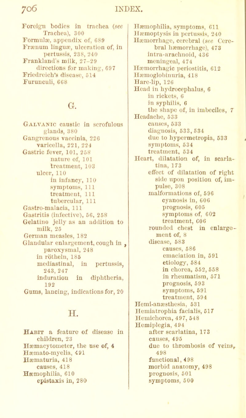 Foreign bodies in trachea (see Trachea), 300 Formnlie, appendix of, 689 FriEuum lingua;, ulceration of, in Itertussis, 238, 240 Frankland's milk, 27-29 directions for making, 697 Friedreich’s disease, 514 Furuuculi, 668 G. Galvanic caustic in scrofulous glands, 380 Gangrenous vaccinia, 226 varicella, 221, 224 Gastric fever, 101, 258 nattire of, 101 treatment, 103 ulcer, 110 In infancy, 110 symptoms, 111 treatment. 111 tubercular. 111 Gastro-malacia, 111 Gastritis (infective), 56, 258 Gelatine jelly as an adiUtion to milk, 25 German measles, 182 Glandular enlargement, cough in , jjaroxysmal, 248 in rotheln, 185 mediastinal, in pertussis, 243, 247 induration in diphtheria, 192 Gums, lancing, indications for, 20 H. Habit a feature of disease in children, 23 Hacmacytometer, the nse of, 4 Haemato-myelia, 491 Haematurla, 418 causes, 418 Haemophilia, 610 epistaxis in, 280 Haemophilia, symptoms, 611 llicmoptysis in pertussis, 240 llaemorrhago, cerebral (see Cere- bral haemorrhage), 473 intra-arachnoid, 436 mcningcai, 474 lixmorrhagic periostitis, 612 llxmoglobiuuria, 418 Hare-lip, 126 Head in hydrocephalus, 6 in rickets, 6 in syphilis, 6 the sh.ape of, in imbeciles, 7 Headache, 533 causes, 533 diagnosis, 533, 534 due to hypermetropia, 633 symptoms, 534 treatment, 534 Heart, dilatation of, in scarla- tina, 173 elfect of dilatation of right side upon position of, im- pulse, 308 malformations of, 6 96 cyanosis in, 606 prognosis, 605 symptoms of, 602 treatment, 606 rounded chest in enlarge- ment of, 8 disease, 583 causes, 586 emaciation in, 591 etiology, 684 in chorea, 552, 558 in rheumatism, 571 prognosis, 693 symptoms, 691 treatment, 594 Hemi-anxsthesia, 531 Hemiatrophia facialis, 617 Hemichorca, 497, 548 Hemiplegia, 494 after scarlatina, 173 causes, 495 due to thrombosis of veins, 498 functional, 498 morbid anatomy, 498 prognosis, 501 symptoms, 600