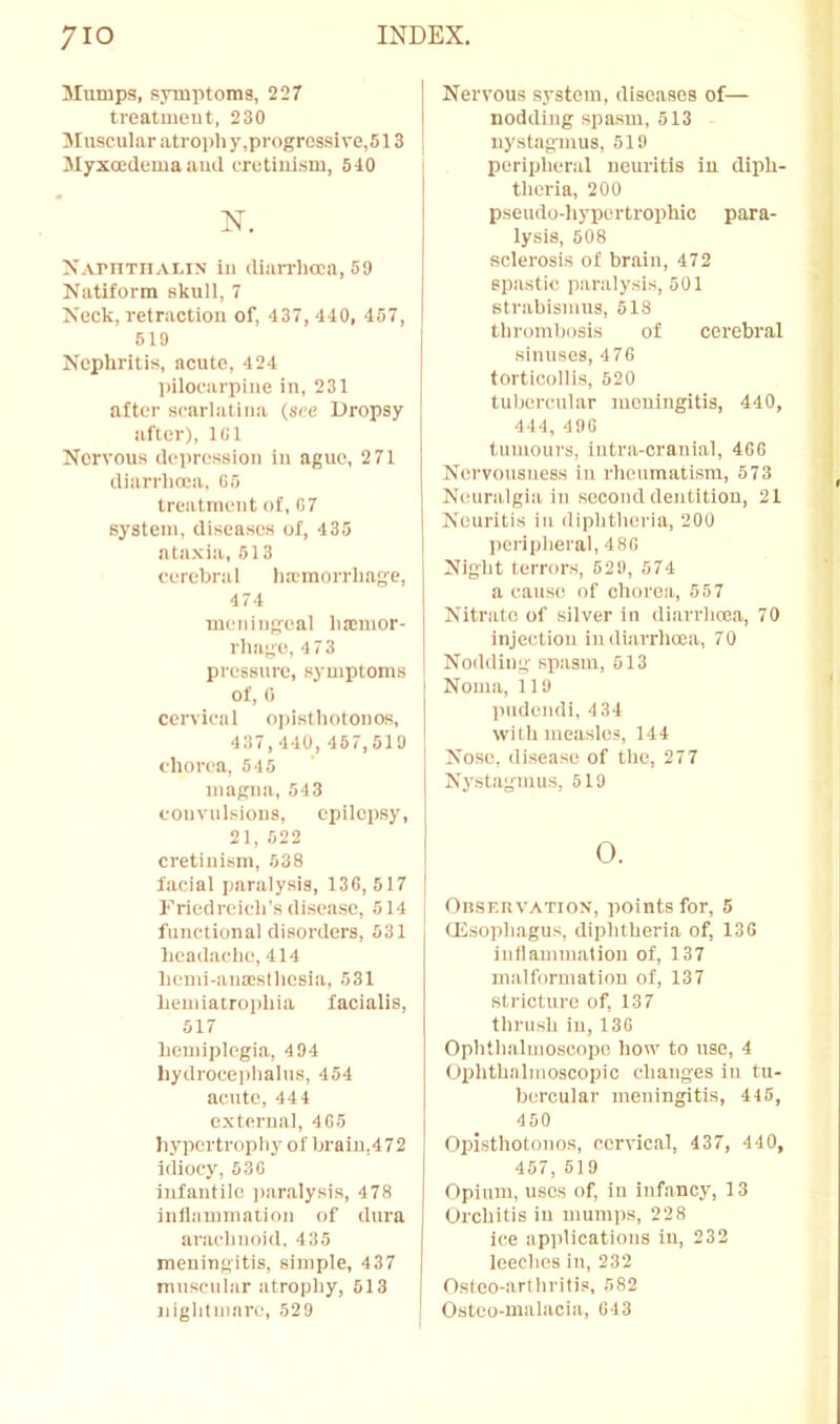 Slumps, symptoms, 227 treatment, 230 Sluscular atroph y,progrossi ve,513 Slyxoedema ami eretiiii.sm, 540 N. XArnTiiALiN In (lian-hoeii, 59 Natiform skull, 7 Xeck, retraction of, 437, 440, 457, 619 Xephritis, acute, 424 l)iloearpiue in, 231 after scarlatina (see Dropsy after), Kil Nervous dciiression in ague, 2 71 diarrlioca, G5 treatment of, 07 system, diseases of, 435 ataxia, 613 cerebral lia'morrliage, 474 meningeal litcinor- rhage, 4 73 pressure, symptoms of, 0 cervical oi)isthotono.s, 437,440, 467,519 chorea, 545 inagna, 543 convulsions, epilepsy, 21, 522 cretinism, 538 facial paralysis, 130,517 Friedreich’s disease, 514 functional disorders, 531 headache, 414 hcmi-ana;slhesia, 531 henilatro))hia facialis, 517 hemiplegia, 4 94 hydroce|)halns, 454 acute, 444 external, 405 hypertrophy of brain,472 idiocy, 530 infantile jtaralysis, 478 inflammation of dura arachnoid, 435 meningitis, simple, 437 muscular atrophy, 613 nightmare, 529 Nervous system, diseases of— nodding spasm, 513 nystagmus, 519 peripheral neuritis in diph- theria, 200 pseudo-hypertrophic para- lysis, 508 sclerosis of brain, 472 spastic paralysis, 501 strabismus, 618 thrombosis of cerebral sinuses, 470 torticollis, 520 tubercular meningitis, 440, 444, 490 tumours, iutra-cranial, 400 Nervousness in rheumatism, 573 Neuralgia in second dentition, 21 Neuritis in diphtheria, 200 peripheral, 480 Night terrors, 529, 574 a cause of chorea, 557 Nitrate of silver in diarrheoa, 70 injection in diarrhoea, 70 Nodding spasm, 513 Noma, 119 pudendi, 4 34 with measles, 144 Nose, disease of the, 277 Nystagmus, 519 o. OnsERVATioN, points for, 5 (Esophagus, diphtheria of, 130 inflammation of, 137 malformation of, 137 stricture of, 137 thrush in, 130 Ophthalmoscope how to use, 4 Ophthalmoscopic changes in tu- bercular meningitis, 445, 450 Opisthotonos, cervical, 437, 440, 457, 519 Opium, uses of, in infancy, 13 Orchitis in mumps, 228 ice applications in, 232 leeches in, 232 Ostco-arthritis, 582 Osteo-malacia, 043