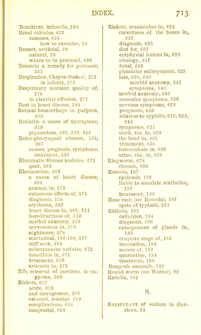 ■Romittent, infantile, 25S Kenal calculus, 423 tumours, 425 Low to examine, 10 Bennet, artificial, 28 natural, 28 wLere to Le procured, G98 Ttesorcin a remedy for pertussis, 251 Bespiration, Cheyne-Stokes’, 273 in infants, 273 Bespiratory murmur, quality of, 276 in pleuritic effusion, 277 Best in heart disease, 594 Eetinal htemorrhage in purpura, 609 Botinitis a cause of nyst.agmus, 519 pigmentosa, 495, 502, 653 Betro-pharyngeal abscess, 134, 297 causes, prognosis, symptoms, treatment, 135 Bhenmatic fibrous nodules, 572 gout, 582 Eheumatism, 566 a cause of heart disease, 586 ana:mia in, 573 cutaneous effects of, 575 di.agnosis, 57 5 erythema, 552 heart dise.ase in, 569, 571 hereditariness of, 570 morbid .anatomy, 578 nervousness in, 573 nightmare, 574 scarlatinal, 166-180, 577 stiff neck, 574 subcutaneous nodules, 5 72 tonsillitis in, 671 treatment, 67 9 urticaria in, 572 Bib, removal of portions, in em- pyema, 368 Bickets, 617 acute, 612 and laryngismus, 285 cataract, zonular, 629 complications, 630 congenital, 620 Bickets, crsiniot.ahes in, 624 curvatures of the bones in, 627 diagnosis, 635 diet for, 637 epiphysial lesions in, 626 etiology, 617 foetal, 620 glandular enlargement, 629 late, 620, 640 morbid anatomy, 641 symptoms, 641 morbid anatomy, 630 muscular symptoms, 628 nervous symptoms, 629 prognosis, 636 relation to syphilis, 618, 635, 643 symptoms, 621 teeth, the, iu, 629 the he.ad in, 621 treatment, 636 tuberculosis in, 620 urine, the, in, 629 Bingworm, 678 chronic, 680 Boseola, 187 epidemic, 182 liable to simulate scarlatina,. 187 treatment, 188 Bose rash (see Boseola), 187 spots of typhoid, 261 Bbthclu, 182 definition, 184 diagnosis, 186 enlargement of glands in, 185 eruptive st.agc of, 185 incubation, 184 nature of, 182 quarantine, 184 tre.atment, 186 Bougcolo anomale, 142 Bound worm (see 'Worms), 82 Bubclla, 182 s. Salicylate of sodium in diar- rhma, 59