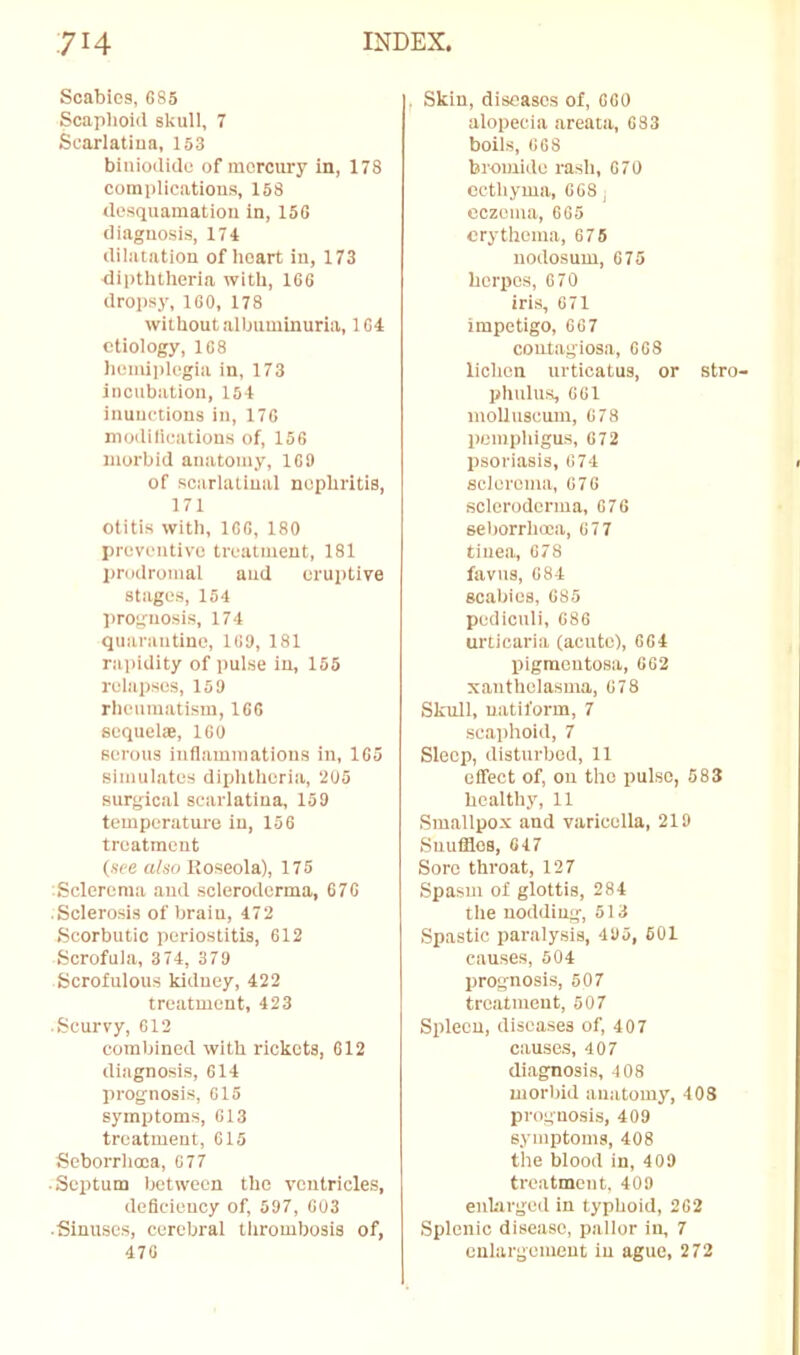 Scabies, 685 Scaphoid skull, 7 Scarlatina, 153 biniodido of mercury in, 178 complic,atious, 158 desquamation in, 156 diagnosis, 174 dilatation of heart in, 173 riipththeria with, 166 dropsj', 160, 178 without albuminuria, 164 etiology, 168 hemiplegia in, 173 incubation, 154 inunctions in, 176 modilieations of, 156 morbid anatomy, 169 of scarlatinal nephritis, 171 otitis with, 166, 180 preventive treatment, 181 prodromal aud eruptive stages, 154 prognosis, 174 quarautine, 169, 181 ra])idity of pulse in, 165 relapses, 15 9 rheumatism, 166 sequelae, 160 serous inflaminatious in, 165 simulates diphtheria, 205 surgical scarlatina, 159 temperature in, 156 treatment (see afso Roseola), 175 Sclerema and scleroderma, 676 Sclerosis of brain, 472 Scorbutic periostitis, 612 Scrofula, 3 74, 379 Scrofulous kidney, 422 treatment, 423 Scurvy, 612 combined with rickets, 612 diagnosis, 614 prognosis, 615 symptoms, 613 treatment, 015 Seborrhooa, 677 • Septum between the ventricles, deficiency of, 597, 003 ■ Sinuse.s, cerebral tlirombosis of, 476 , Skin, diseases of, 060 alopecia areata, 683 boils, 668 bromide rash, 070 ectliyma, 068 j eczema, 605 erythema, 676 nodosum, 675 herpes, 070 iris, 671 impetigo, 667 contagiosa, 008 lichen urticatus, or stro- phulus, 001 molluseum, 078 pemphigus, 672 psoriasis, 674 sclerema, 670 scleroderma, 676 seborrhoca, 677 tinea, 678 favus, 684 scabies, 685 pedicnli, 686 urticaria (acute), 004 liigraeutosa, 062 xanthelasma, 678 Skull, uatiform, 7 scaphoid, 7 Sleep, disturbed, 11 effect of, on the pulse, 583 healthy, 11 Smallpox and varicella, 219 Suufflos, 047 Sore throat, 127 Spasm of glottis, 284 the nodding, 513 Spastic paralysis, 495, 601 causes, 504 prognosis, 607 treatment, 507 Spleen, diseases of, 407 causes, 407 diagnosis, 408 morijid anatomy, 408 prognosis, 409 symptoms, 408 the blood in, 409 treatment. 409 enhirged in typhoid, 262 Splenic disease, pallor in, 7 enlargement in ague, 272