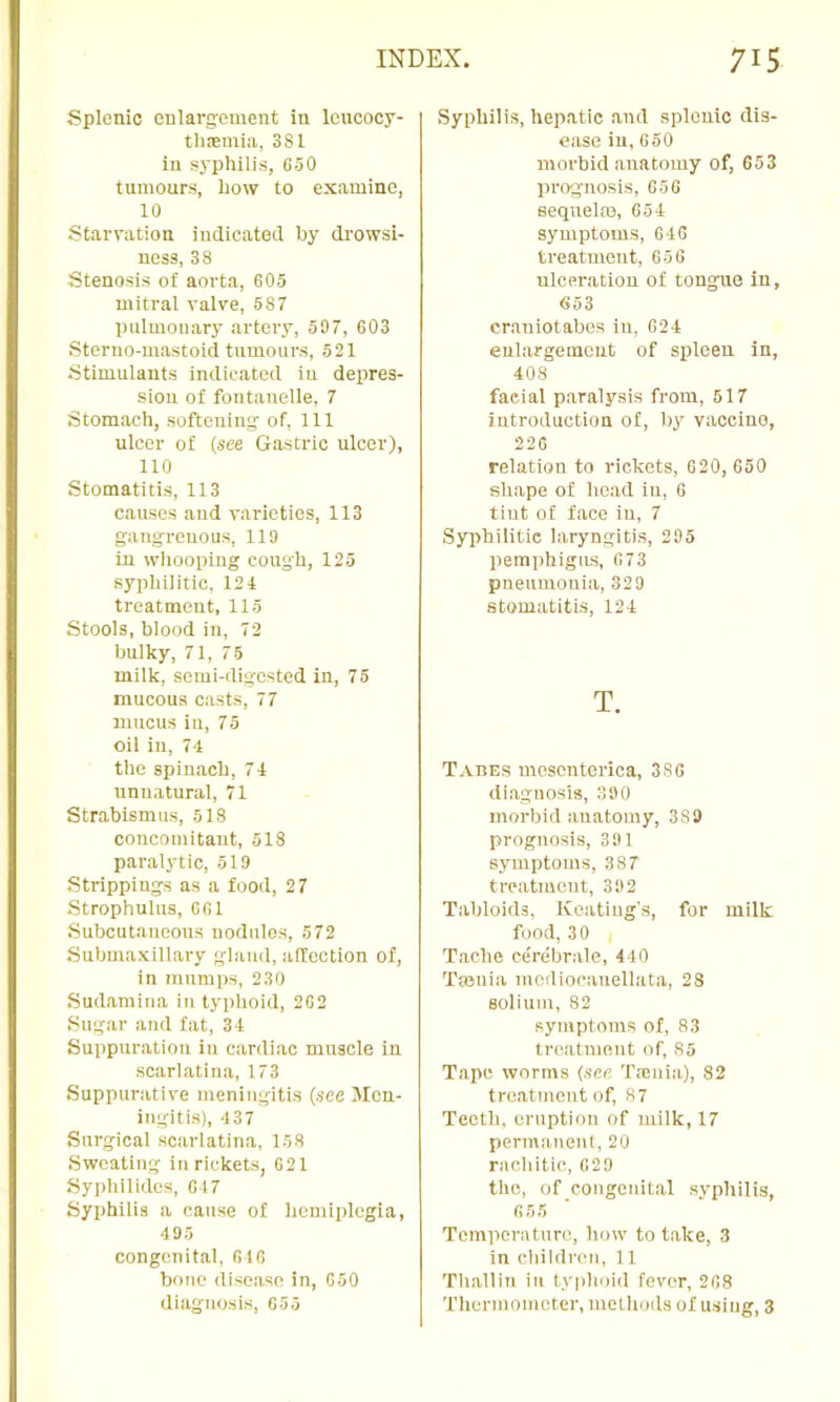 Splenic eularg-euient in loucocy- 381 in syphilis, G50 tumours, how to examine, 10 Starvation indicated by di'owsi- ness, 38 Stenosis of aorta, G05 mitral valve, 687 pulmonary artei’y, 597, 603 Steruo-mastoid tumours, 521 Stimulants indicated in dejires- sion of fontanelle, 7 Stomach, softening: of. 111 ulcer of (see Gastric ulcer), 110 Stomatitis, 113 causes and varieties, 113 gangrenous, 119 in wlioopiiig cough, 125 syphilitic. 121 treatment, 115 Stools, blood in, 72 bulky, 71, 75 milk, semi-digested in, 75 mucous casts, 77 mucus in, 75 oil in, 74 the spinach, 71 unnatural, 71 Strabismus, 518 concomitant, 518 paralytic, 519 Strippings as a food, 27 Strophulus, GGl Subcutaneous uodiilos, 572 Submaxillary gland, affection of, in mumps, 230 Sudamina in typhoid, 202 Sugar and fat, 31 Suppuration in cardiac muscle iu scarlatina, 173 Suppurativ'e meningitis (see Men- ingitis), 437 Surgical scarlatina, 158 Sweating iu rickets, 021 Syphilides, G17 Syphilis a cause of hemiplegia, 495 congenital, 010 bone disease in, 050 diagnosis, 055 Syphilis, hepatic and splenic dis- ease iu, 050 morbid anatomy of, 653 prognosis, 050 sequelm, G54 symptoms, 010 treatment, 656 ulceration of tongue in, 653 craniotabes in. 021 enlargement of spleen in, 408 facial paralysis from, 517 introduction of, by vaccine, 220 relation to rickets, 020, 650 shape of head in, 0 tint of face iu, 7 Syi>hilitie laryngitis, 295 liemphigus, 6 73 pneumonia, 329 stomatitis, 124 T. Tahes mesenterica, 380 diagnosis, 390 morbid anatomy, 389 prognosis, 391 symptoms, 387 treatment, 392 Tabloids, Keating's, for milk food, 30 Tache cerebrale, 440 Tasnia mcdiocauellata, 28 solium, 82 symptoms of, 83 treatment of, 85 Tape worms (see Taenia), 82 treatment of, 87 Teeth, eruption of milk, 17 permanent, 20 rachitic, 629 the, of congenital syphilis, 055 Temperature, how to take, 3 in children, 11 Thalliu iu typhoid fever, 268 Therniomoter, methods of using, 3