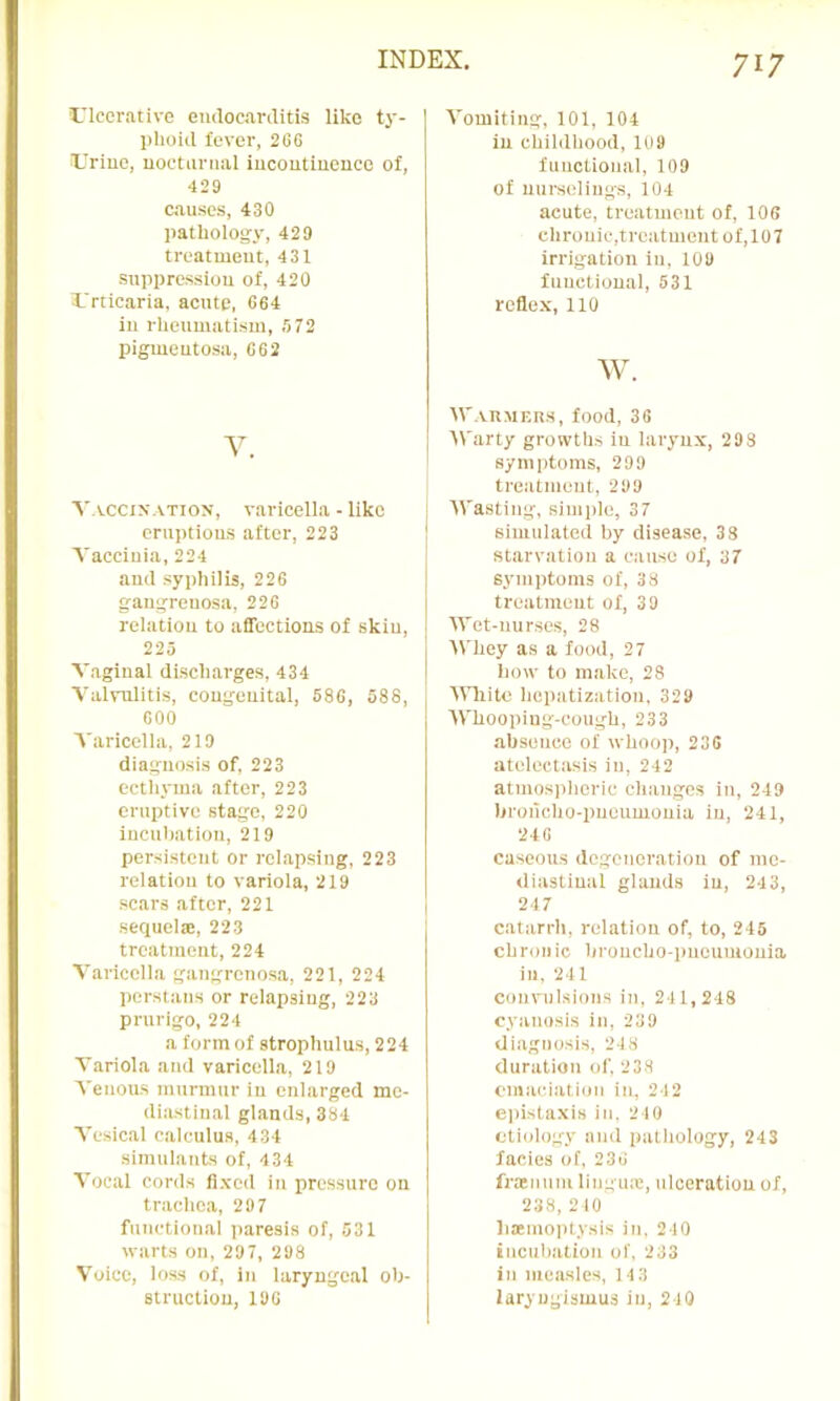 1,’lcerative emlocanlitis like t}'- lihoiil fever, 2GG iUriuc, uoctanial iucoutineuce of, 429 causes, 430 liatliology, 429 treatment, 431 su]ipressiou of, 420 X'rticaria. acute, 664 in rheumatism, S72 pigmentosa, 662 V. Y.vcciy.vTioN, v.aricella - like eruptions after, 223 Vaccinia, 224 and syphilis, 226 gangrenosa, 226 relation to affections of skin, 225 Vaginal discharges, 434 Valvulitis, congenital, 586, 588, GOO A'aricella, 219 diagnosis of, 223 ectliyma after, 223 eruptive stage, 220 iucnliation, 219 persistent or relapsing, 223 relation to variola, 219 scars after, 221 sequelte, 223 treatment, 224 Varicella gangrenosa, 221, 224 Persians or relapsing, 223 prurigo, 224 a form of strophulus, 224 Variola and varicella, 219 Venous murmur in enlarged me- diastinal glands, 384 Vesical calculus, 434 simulants of, 434 Vocal cords fl.vod in pressure on trachea, 29 7 functional paresis of, 531 warts on, 297, 298 Voice, loss of, in laryngeal oh- strucliou, 196 Vomiting, 101, 104 in childhood, 1U9 functional, 109 of nui-seliugs, 104 acute, treatment of, 106 chronic,trcatnient of,107 irrigation in, 109 functional, 531 reflex, no w. tr.vnMEUs, food, 36 Warty growths in larynx, 293 symptoms, 299 treatment, 299 Wasting, simple, 37 simulated by disease, 33 starvation a cause of, 37 symptoms of, 38 treatment of, 39 Wet-nurses, 28 Whey as a food, 27 how to make, 28 ■Wliito hepatization, 329 Whooping-cough, 233 ahsence of whoop, 236 atelectasis in, 242 atmos])herie changes in, 249 hroncho-puoumouia in, 241, 246 caseous dogenoratiou of me- diastinal glands in, 243, 247 catarrh, relation of, to, 245 chronic hroncho-i)ueumouia in, 241 convulsions in, 241,248 cyanosis in. 239 diagnosis, 248 duration of. 238 eniacialion in, 242 e])istaxis in. 210 etiedogy and patliology, 243 facies of, 236 fraimim lingux, ulceration of, 238, 210 li;emo))tysis in. 2 10 incniiation of, 233 in measles, 113 laryngismus in, 240