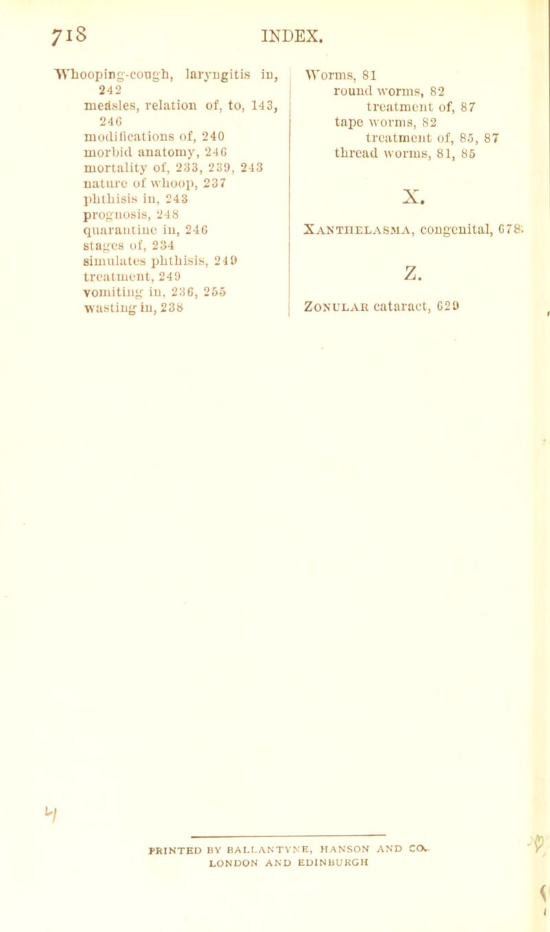 Wliooping-coTigh, laryngitis iu, 242 medsles, relation of, to, 14 3, 24C modilications of, 240 morbid anatomy, 240 mortality of, 233, 239, 243 nature of whoop, 237 phtliisis in, 243 prognosis, 248 quarantine in, 24G stages of, 234 simulates phthisis, 240 treatment, 24 9 vomiting iu, 23G, 265 wasting in, 238 Worms, 81 round worms, 82 treatment of, 87 tape worms, 82 treatment of, 85, 8T thread worms, 81, 85 X. Xanthelasma, congenital, G78; z. ZoNL'LAii cataract, G20 PRINTED HY BALLANTYNK, HANSON AND COw LONDON AND EDINBURGH