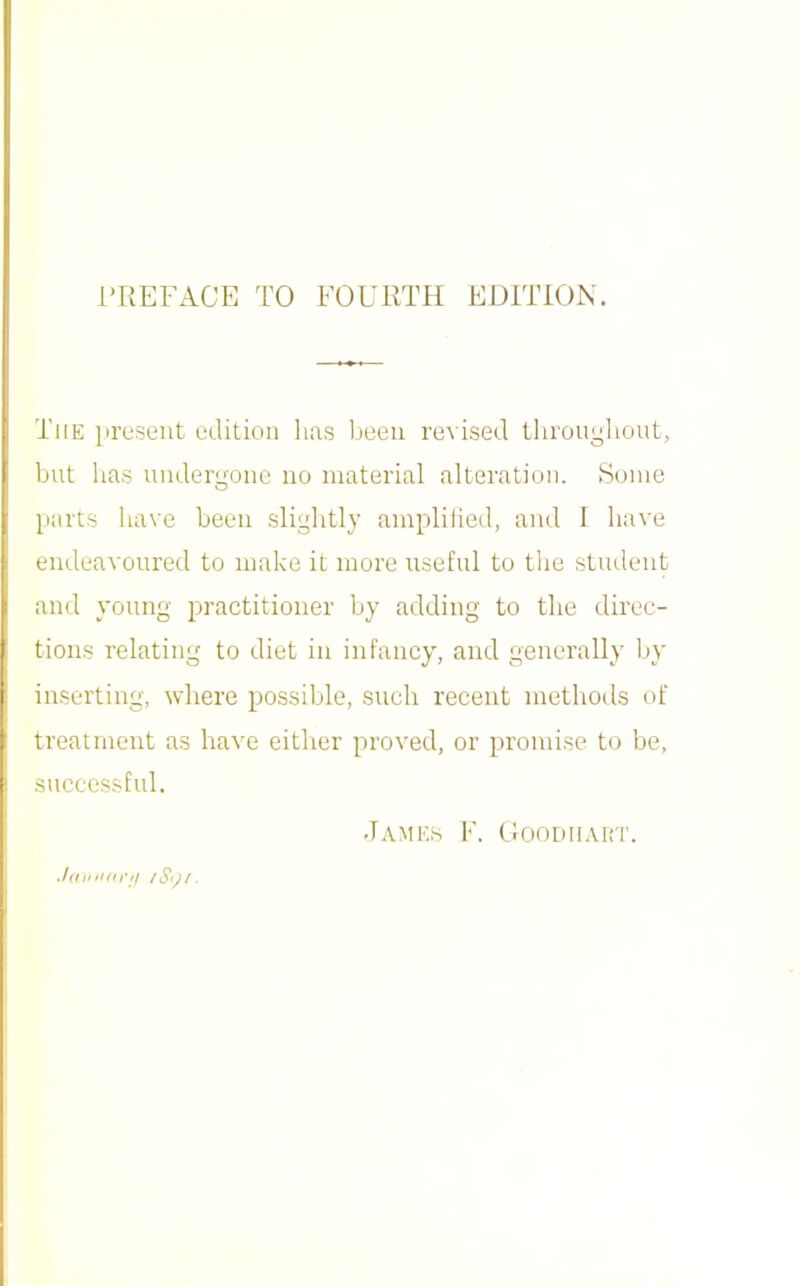 i'TiEFACE TO FOURTH EDITION. The present edition lias been revised tlirongliont, but has undergone no material alteration. Some parts have been slightly amplilied, and 1 have endeavoured to make it more useful to tlie student and young practitioner by adding to the direc- tions relating to diet in infancy, and generally by inserting, where possible, such recent methods of treatment as have either proved, or promise to be, successful, James ¥. CIoodhart. .I(iiiii(irit iSt)i.