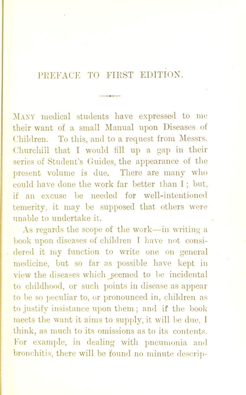 Many medical students have expressed to ni(‘ their want of a small Manual upon Diseases of Ohildren. To this, and to a request from Messrs. Churchill that I would fill up a pap in their series of Student’s Guides, the appearance of the present volume is due. There are many who could have done the work far lietter than I; but, if an excuse he needed for well-intentioned temerity, it may be supposed that otliers wei'e unable to undertake it. As regards the scope of the work—in writing a book upon diseases of children I have not consi- dered it my function to write one on general medicine, but so far as possible have kept in view the diseases which seemed to lie incidental to cliildhood, or such points in disease as appear to be so peculiar to, or pronounced in, cliildren as to justify insistance upon them; and if the hook meets tlie want it aims to supply, it will lie due, 1 think, as mucli to its omissions as to its contents. For example, in dealing with pneumonia and bronchitis, there will be found no minuh* descrip-