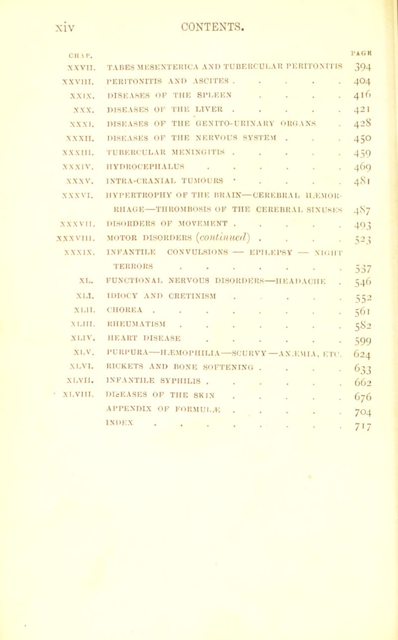 CIIW. xxvn. TADES MICSUXTEHICA AND TUnEIlCULAU I’ElilTOXITIS 394 XXVIII. PEHITONITIS AND ASCITES ..... 4O4 XXIX. DISEA.SES OP THE SI’I.EEN .... 4lf) XXX. DI.SEASES OP THE LIVER . . . . . 42I XXXI. DISEASES OF THE CtENITO-URINAHV (lliOANS 42S XXXII. DISEASES OF THE NERVOUS SYSTEM . . 45O XXXIII. I'UIIERCULAR .MENINGITIS ..... 459 XXXIV. HYDROCEFIIALUS ...... 469 XXXV. INTRA-CRANIAI. TUMODIW • . . . . 4SI XXXVI. IIYFERTROPHY OF THE HRAIN—CEREHRAL II.IC.MOR RIIAGE THRO.MIIOSIS OF THE CEREHRAL SINUSES 4,Sj XXXVII. DISORDERS OF MOVEMENT ..... 49’ XXXVIII. MOTOR DISORDERS . . . . 525 XXXIX. INFANTILE CONVULSIONS El’ll.EP.SV \IOH|- 537 XL. FUNCTIONAL NERVOUS DISORDERS IIEADACHE . 346 XLI. IDIOCY AND CRETINISM ..... 1^32 XLII. CHOREA ........ 361 XLIII. RHEUMATISM ....... 382 XI.IV. HEART DISEASE ...... 399 XLV. PURPURA ILE.MOPHILIA SCURVY—AX.EMIA. ETC. 624 XLVI. RICKETS .XND RONE SOFTENING .... 633 XI.VII. INFANTILE SYPHILIS 062 ■ XI.VIII. DIcEASES OP THE SKIN G76 APPENDIX OF FORMUI..E ..... 704 INDEX ... T,- 71 /