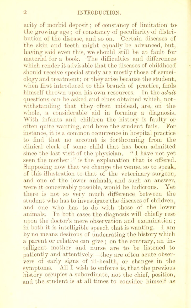 iuity of morbid deposit; of constancy of limitation to- the growing; age ; of constancy of pecndiarity of distri- bution of the disease, and so on. Certain diseases of the skin and teetli might equally be advanced, bnt, having said even this, we should still be at faidt for material for a book. The difficulties and difference.s. which rendei' it advisable that the diseases of childhood should i-eceive special study ai'e mo.stly those of semei- ologyand treatment; or they arise because the stndent, when first introduced to this branch of jiractice, finds himself thrown upon his own resources. In the adult (piestions can be asked and clues obtained which, not- with.standing that they often mislead, are, on the whole, a. con.siderable aid in foi’ining a diagnosis. With infants and children the history is faulty or often quite wanting, and here the .student fails. For instance, it is a common occurrence in hospital pi'actice to find that no account is forthcoming from the clinical clerk of some child that has been admitted since the last visit of the physician. “ I have not yet seen the mothei-! ” is the explanation that is offered. Suj)po.sing now that we change the venue, so to speak, of this illustration to that of the veterinary surgeon, and one of the lower animals, and such an answer, were it conceivably possible, would be ludicrous. Yet there is not so very much difference between the student who has to investigate the diseases of children, and one who has to do with those of the lower animals. In both cases the diagnosis mil chiefly re.st npon the doctoi-’s mei-e observation .and ex.amination ; in both it is intelligible speech that is wanting. I am by no means desirous of underrating the history which a parent oi- relative can give; on the conti'ary, an in- telligent mother and nurse are to be listened to p.atiently and attentively—they are often .acute obser- vers of e.aily signs of ill-health, or changes in the symptoms. All I wish to enfoi-ce is, that the previous history occupies a subordinate, not the chief, position, and the student is at all times to consider him.self as