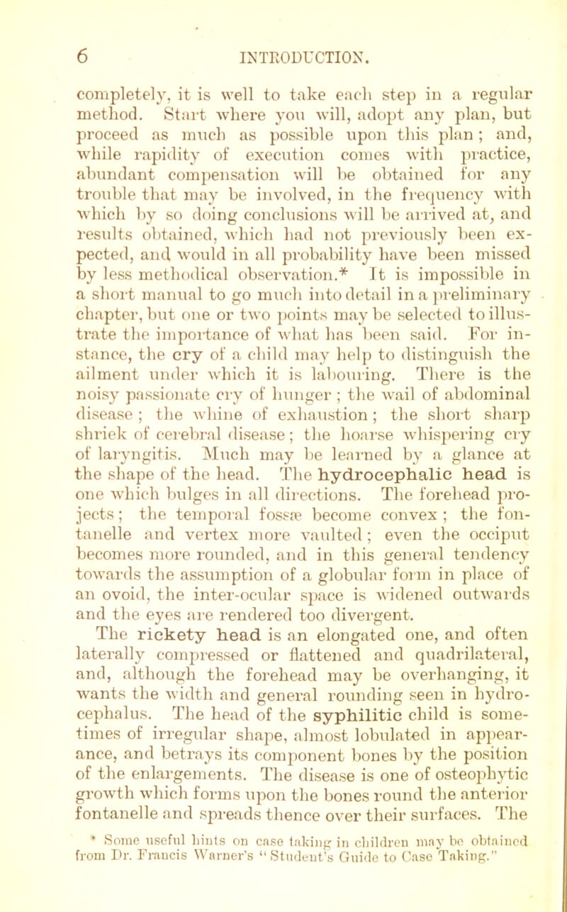 completely, it is well to take each step in a regiiLar method. Start where you will, adopt any plan, but proceed as much as possible upon this plan; and, while rapidity of execution comes with practice, abundant compensation will be obtained for any trouble that may be involved, in the fi-equency with which by so doing conclusions will be aiiived at, and results obtained, which had not previously been ex- pected, and would in all probability have been missed by less methodical observation.* It is impossible in a short manual to go much into detail in a pi'eliminary chapter, but one or two points m.ay be selected to illus- trate the importance of what has been said. For irr- stance, the cry of a child rrray help to distingrrish the ailment rnrder which it is lahourirrg. There is the noisy pa.ssionate cry of hunger ; the wail of abdominal disease ; the whine of exhau.stion; the short slrarjr shriek of cerebral disease; the hoarse wdrisjrering cr y of laryrrgitis. Mrrch may be lear'ned by a glance at the shape of the head. The hydrocephalic head is one which bulges in all directions. The forehead pro- jects ; the terrrporal fossje become corrvex ; the forr- tarrelle and vertex more vaulted ; even the occiprrt becomes irrore rorrrrded, arrd itr this gerreral tendency towards the assurrrptiorr of a globrrlar for rrr iir place of arr ovoid, the inter-ocular space is widerred outwar'ds and the eyes am r'endered too divergent. The rickety head is an elongated one, and often laterally corrrpressed or flattened arrd quadrila.teral, and, although the forehead may be overhanging, it warrts the width arrd general rourrdiirg seerr in hydro- cephalus. The head of the syphilitic child is some- tirrres of irregular shape, ahrrost lobrrlated in api)ear- ance, and betrays its component bones by the position of the enlargements. The disease is one of osteophytic growth which forms uporr the bones round the anterdor fontanelle and spreads thence over their surfaces. The Some useful liiuts ou ca.se taking in children may he obtained from Dr. Francis Warner's “Student’s Guide to Case Taking.