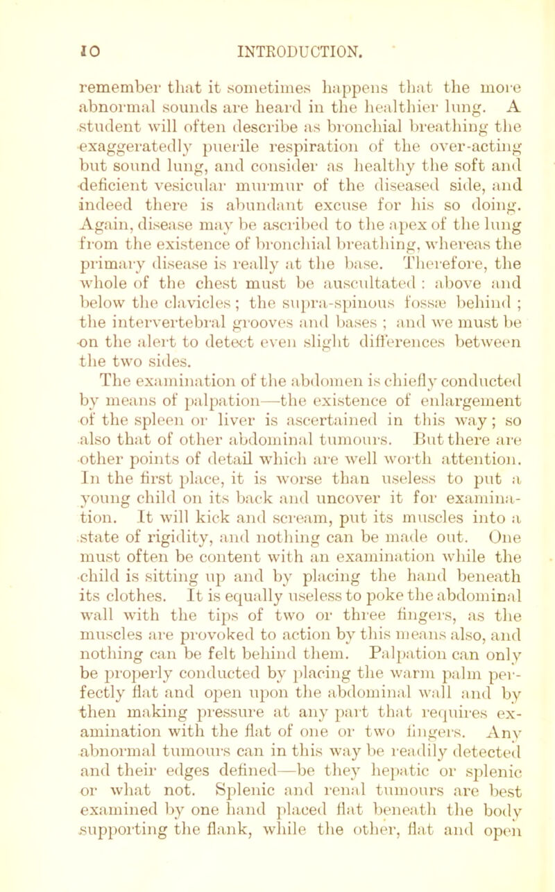 remember that it sometimes happens that the more abnormal sounds are heard in the healthier lung. A •student will often describe as bronchial breathing the •exaggeratedly puerile respiration of the over-acting but sound lung, and considei’ as healthy the soft and deficient vesicular murmur of the diseased siile, and indeed there is abundant excuse for his so doing. Again, disease may be a.sci’ibed to the apex of the lung from the existence of bronchial breathing, whereas the primary disease is I'eally at the base. Therefore, the whole of the chest must be auscidtated : above and below the clavicles; the s\H)ra-spinous fossse behind ; the intervertebral grooves and bases ; and we mu.st be ■on the alert to detect even slight differences between the two sides. The examination of the abdomen is chiefly conducted by means of palpation—the existence of enlargement of the spleen or liver is ascertained in this way; so also that of other abdominal tumoiu'S. But there ai'e ■other points of detail which ai'e well worth attention. In the first place, it is worse than useless to put a young child on its back and uncover it for examina- tion. It will kick and .scream, put its muscles into :i state of rigidity, and nothing can be made out. One must often be content with an examiuiition while the child is sitting up and by placing the hand beneath its clothes. It is equally useless to poke the abdomin.al wall with the tips of two or thiee fingers, as the muscles ai'e pi'ovoked to action by this means also, and nothing can be felt behind them. Palpation can only be properly conducted by placing the warm palm per- fectly flat and open upon the abdominal wall and by then making pre.ssure at any pai t that recpiires ex- amination with the flat of one oi' two fingers. Any abnormal tumours can in this way be readily detected and their edges defined—be they hepatic or splenic or what not. Splenic and I'enal tumours are be.st examined by one hand placed flat beneath the body supporting the flank, while the other, fiat and op(m
