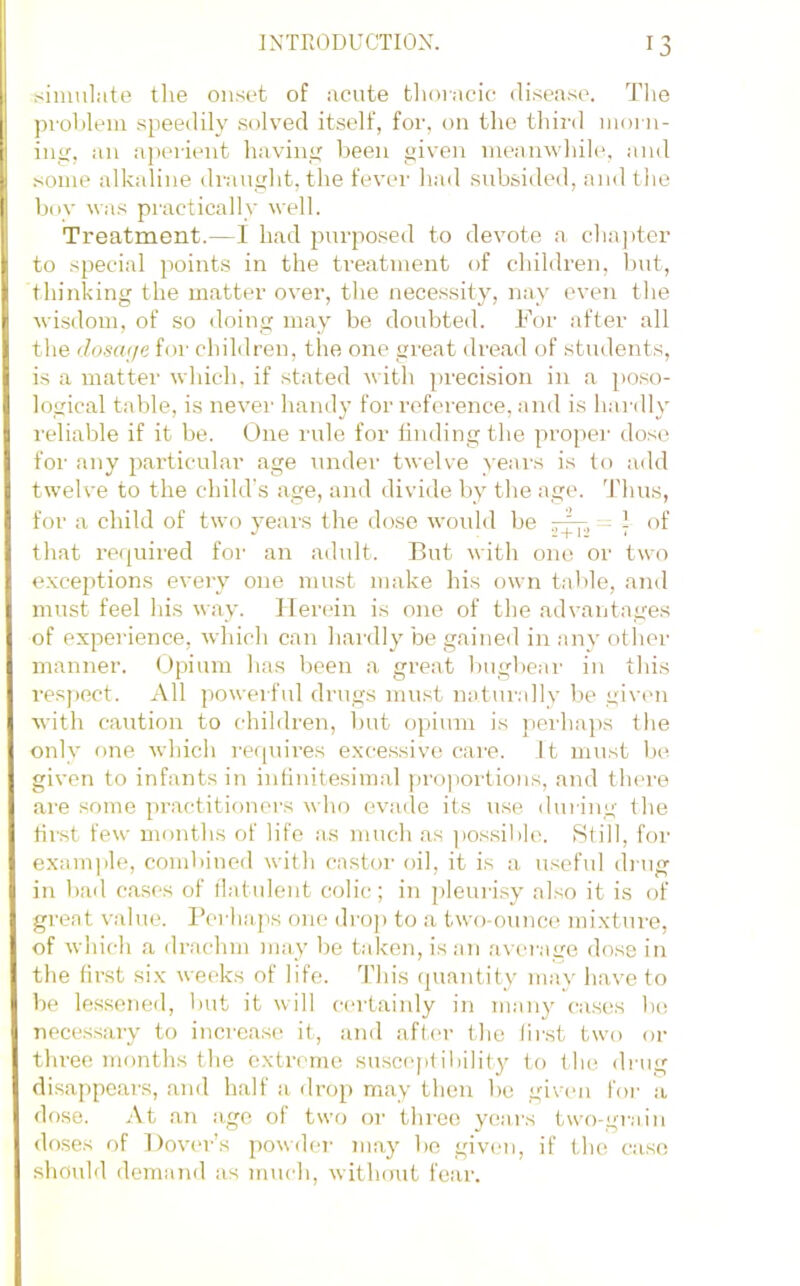 simulate the onset of acute tlioracic disease. Tlie ])rohlem speedily solved itself, for, on the third nioi n- iiiiT, :in apei'ient havinix been given meanwhihg and some alkaline di-aught, the fever had subsided, and the buy was practically well. Treatment.—I had purposed to devote a cha])tcr to special points in the treatment of children, l)ut, thinking the matter over, the necessity, nay even the wisdom, of so doing may be doid)ted. Foi' after all the dosage for children, the one great dread of students, is a matter which, if stated with precision in a jioso- logical table, is never handy for reference, and is hardly reliable if it be. One rule for linding the proper dose foi- any particular age under twelve yeai's is to add twelve to the child's age, and divide by the age. Thus, for a child of two years the dose woidd he -rfr, - of that required for an adult. But with one or two exceptions every one must make his own table, and must feel his way. Herein is one of the advantages of experience, which can hardly be gained in any other manner. (Jpium has been a great bughe:ir in this respect. All powerful drugs must natin-.dly be givmi with caution to children, hut opium is perhaps the only f)ne which requires excessive care, it must he given to infants in intinitesimal pro]iortions, and tlnn-e are some practitioners who evade its use during the tirst few months of life as much as ])ossil)le. Still, for exam]ile, combined with castoi' oil, it is a useful ding in hail ca,ses of llatulent colic; in pleuibsy also it is of great value. I’erliaps one drop to a two-ounce mixture, of which a drachm may be taken, is an avei'age dose in the first six weeks of life. This (juantity may have to be lessened, but it will certainly in many cases he nece.ssary to incrca.se it, and aftm- the lii'st two or three months the extreme suscepf iliility to the drug disappears, and half a drop may then he given for a dose. At an .age of two or thi;co years two-grain doses of Dover’s powder may be givmi, if the case sliould demand as mucli, without fear.