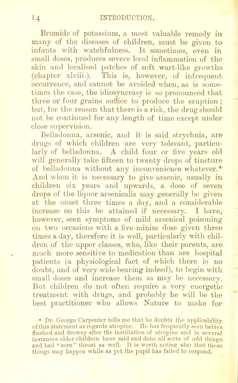 Bromide of potassium, a most valuable remedy in many of the diseases of children, must be given to infants with watchfulness. It sometimes, even in small doses, produces severe local inflammation of tho skin and localised patches of soft wart-like growths (chapter xlviii.). This is, however, of infrequent occurrence, and cannot be avoided when, as is some- times the case, the idiosynci-asy is so pronounced that three or four grains sulhce to produce the eruption ; but, for the reason that there is a risk, the drug should not be continued for any length of time except under close supervision. Belladonna, arsenic, and it is said strychnia, are drugs of which children are very tolerant, particu- larly of belladonna. A child four or five years old will generally take fifteen to twenty drops of tincture of belladonna without any inconvenience whatever.*^ And when it is necessary to give arsenic, usually in children six years and upwards, a dose of seven drops of the liquor arsenicalis may generally be given at the onset three times a day, and a considerable increase on this be attained if necessary. I have, however, seen symptoms of mild ansenical poisoning on two occa.sions with a five-minim dose given three times a day, therefore it is well, particularly with chil- dren of the upper classes, who, like their parents, are much more sensitive to medication than are hospital patients (a physiological fact of which there is no doubt, and of very wide bearing indeed), to begin with small doses and increase them as may be necessaiy. But children do not often requii’e a very energetic treatment with di’ugs, and probably he will be the best practitioner who allows Nature to make for » Dr. George Carpenter tells me that be doubts tbo applicability of this statement as regards atropine. Ho lias frequently seen babies- flushed and drowsy after the instillation of atropine and in several instances older children have said and done all sorts of odd things- and had “ sore ” throat as well. It is worth noting also that these things may happen while as yet the pupil has failed to respond.