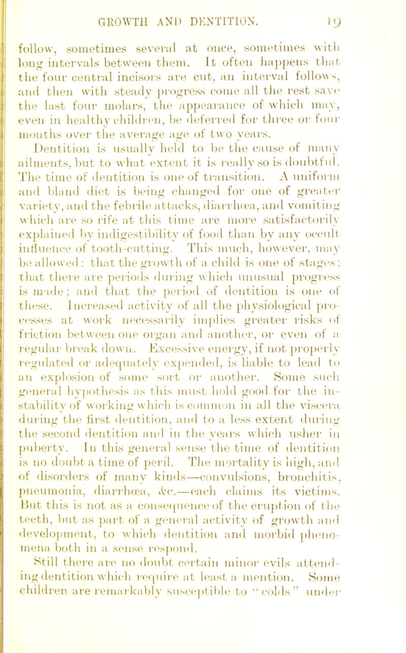 follow, sometimes several at once, sometimes with long intervals between tliem. It often liajipens tliat the four central incisois are cnt, an interval follow-;, ami then with steady progress come all the rest save the last four molars, the appearance of which may, even in healthy chihli-en, he defei'i'Cil for three or tour months over the average age of two years. llentition is usually held to he the cause (tf many ailments, hut to what extent it is really so is douhtful. T'he time of dentition is (jiie of ti-ansition. .\ unifoi iu and bland diet is being changed for one of greater varietv, and the febrile iittacks, diarrlKca, and vomiting w hich are so rife at this time are more satisfactorily ex[)laiued by indigestihility of fooil than by any occult influence of tooth-cutting. This much, however, may ' he allowed : that the growt h of a child is one of stagi's; that there are periods during which nnnsual progress is made; and that the [U'liod of dentition is one of these, increased activity of all the physiological pro c<‘.sses at work necessarilv implies gi-eat(u- risks of friction between one organ and another, or even of a regular hreak down. Excessive energy, if not ])roperly regidated oi- adequately expended, is lialjle to lead to an explosion of some soit or another. Some such general hypothesis as this must hold good for the in- stability of woi king which iscomimm in all the vi.seei a din ing the first dentition, and to a less extent during the second dentition and in the years which uslu'r in imherty. I n this general sense the time of dentition is no doubt a time of peril. The moi tality is liigli, and of disorders of many kinds—convulsions, bronchitis, pneumonia, diarrhoea, itc.—each claims its victims. Hut this is not as a conseipienci* of the ei'uption of the teeth, hut as jiart of a general activity of gi’owth and development, to which dentition and morbid [dmno- mena both in a sense respond. Still there are no doulit certain minor I'vils aitimd- ing dentition which require at least a mention. Some childi'en are i-emarkahly suseeptihle to colds” umh-r