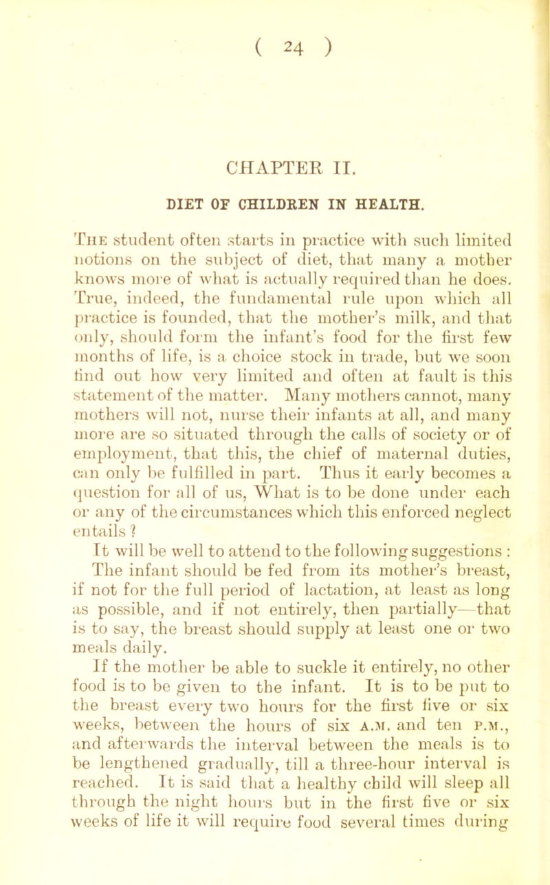 CilxiPTER II. DIET OF CHILDREN IN HEALTH. The student often starts in practice with .such limited notions on the subject of diet, that many a mother knows more of what is actually requii'ed than he does. True, indeed, the fundamental rule uj)on which all practice is founded, that the mother’s milk, and that oidy, should foim the infant’s food for the first few months of life, is a choice stock in ti-ade, but we .soon find out how very limited and often at fault is this statement of the matter. Many mothers cannot, many mothers will not, nurse their infants at all, and many more are so situated through the calls of society or of employment, that this, the chief of maternal duties, can only be fulfilled in part. Thus it early becomes a (]ue.stion for all of us. What is to be done under each or any of the circumstances which this enforced neglect entails 1 It will be well to attend to the following suggestions : The infant should be fed from its mother’s breast, if not for the full period of lactation, at least as long as possible, and if not entirely, then partially—that is to say, the breast should supply at least one or two meals daily. If the mother be able to suckle it entirely, no other food is to be given to the infant. It is to be j)ut to the breast every two hours for the first live or six weeks, between the hours of six a.ji. and ten p.m., and afterwards the interval between the meals is to be lengthened gradually, till a three-hour interval is reached. It is .said that a healthy child will sleep all through the night houi's but in the first five or six weeks of life it will require food several times dining