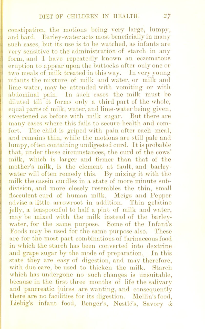 coiistipatiou, the motions l)cing very lai'ge, lumpy, ami hard. Barley-water acts most beneficially in many such cases, but its use is to be watched, as infants are very sensitive to the ailministration of .stai'ch in any form, and I have repeatedly known an eczematous eru[)tion to appear upon the l)uttocks aftei’ onh’ one oi' two meals of milk treated in this way. Tn very young infants the mixture of milk and water, or milk and lime-water, may be attended witli vomiting or with alidominal pain. In such cases the milk mn.st lie diluted till it forms only a third pait of the whole, equal parts of milk, water, and lime-water being given, sweetened as before with milk sugar. But there are many cases where this fails to secure health and com- fort. The child is giaped with pain aftei' each meal, and remains thin, wliile the motions are still pale and lumpy, often containing undige.sted curd. It is probable that, under these circumstances, the curd of the cows’ milk, which is larger and firmer than that of the mother’s milk, is the element at fault, and barley- water will often remedy this. By mixing it with the milk the casein curdles iu a state of more minute sub- division, aud more clo.sely resembles the thin, .small hocculent curd of human milk. Meigs aud Pepper ailvi.se a little arrowroot in aildition. 'riiin gelatine jelly, a teaspoonful to half a pint of milk and watei', may be mixed with the inilk instead of the baT'ley- water, for the same purpose. Some of the Infant’s Foods may be used for the same purpose also. These are for the most j)art cond)inations of farinaceous food in which the starch has l)een converted into dextrine and grape sugar by the mode of preparation. In this state they are ea.sy of dig(‘sti()u, and may therefoie, with due care, be u.se<l to thicken the milk. Starch which has undergone no such changes is unsuitable, becau.se in the first three months of life the sjilivarv and pancreatic juices ai'e wanting, and consecpiently there are no facilities for its digestion. Mellin’s food, Liebig’s infant fooil, Benger’s, Nestlc’s, Savory k