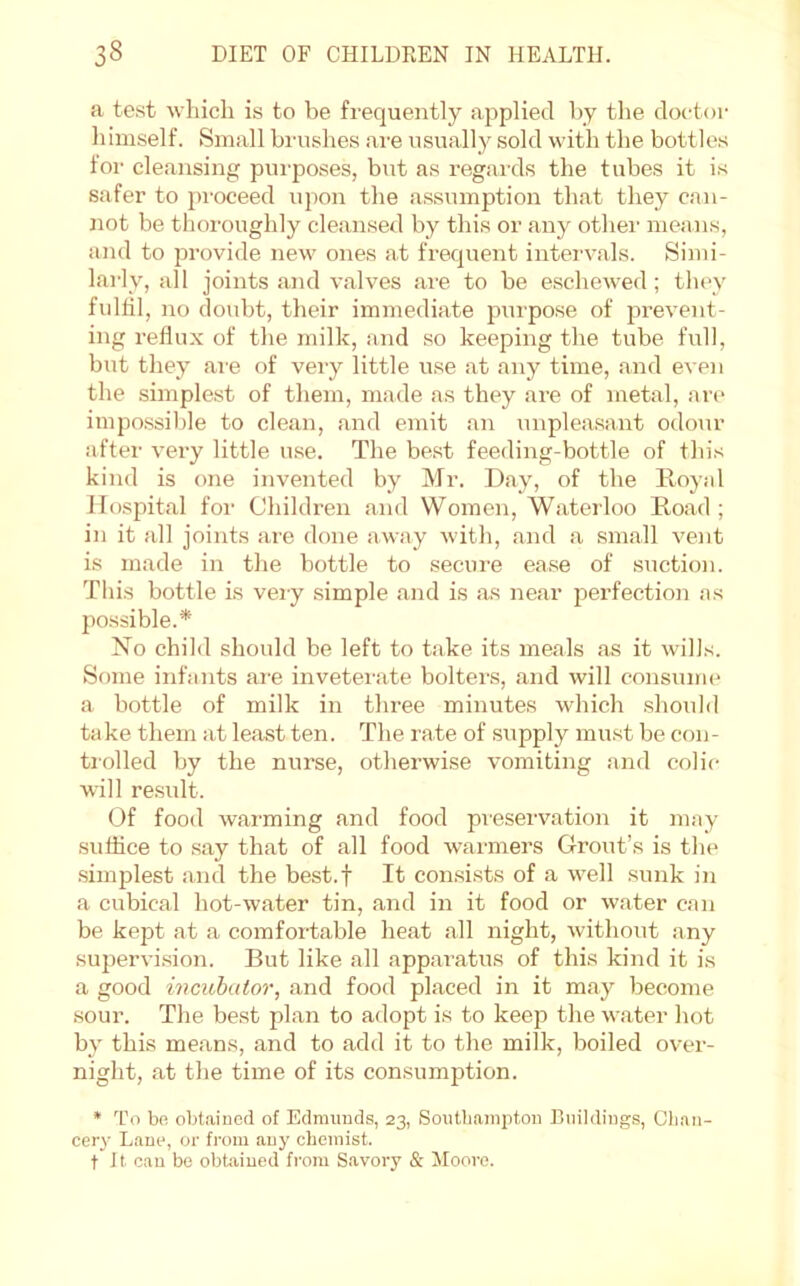 a te.st which is to be frequently applied by the doctor himself. Small brushes are usually sold with the bottles for cleansing purposes, but as regards the tubes it is safer to pi'oceed upon the assumption that they can- not be thoroughly cleansed by this or any othei’ means, and to provide new ones at frequent intervals. Simi- larly, all joints and valves ai'e to be eschewed; they fidlil, no doubt, their immediate purpose of prevent- ing reflux of the milk, and so keeping the tube full, but they are of very little use at any time, and even the simplest of them, made as they are of metal, arc impossilde to clean, and emit an unpleasant odour after very little u.se. The best feeding-bottle of this kind is one invented by Mr. Day, of the ILoyal Hospital for Children and Women, Waterloo E,oad ; in it all joints are done a-way with, and a small vent is made in the bottle to secure ease of suction. This bottle is vei-y simple and is as near perfection as possible.* No child should be left to take its meals as it wills. Some infants ar-e invetemte bolters, and will consume a bottle of milk in three minutes which should take them at least ten. The rate of supply mu.st be con- tiolled by the nurse, otherwise vomiting and colic will re.sult. Of food warming and food preservation it may suffice to say that of all food w'armers Grout’s is the .simplest and the best.f It consists of a well sunk in a cubical hot-water tin, and in it food or water can be kept at a comfortable heat all night, without any supervi.sion. But like all apparatus of this kind it is a good incubator, .and food placed in it may become sour. The best plan to adopt is to keep the w.ater hot by this means, and to add it to the milk, boiled over- night, at the time of its consumption. * To bo obt.aincd of Edmunds, 23, Soutliampton Buildings, Cb.'in- cery Lano, or from au}' chemist, t J t can bo obtained from Savory & Moore.