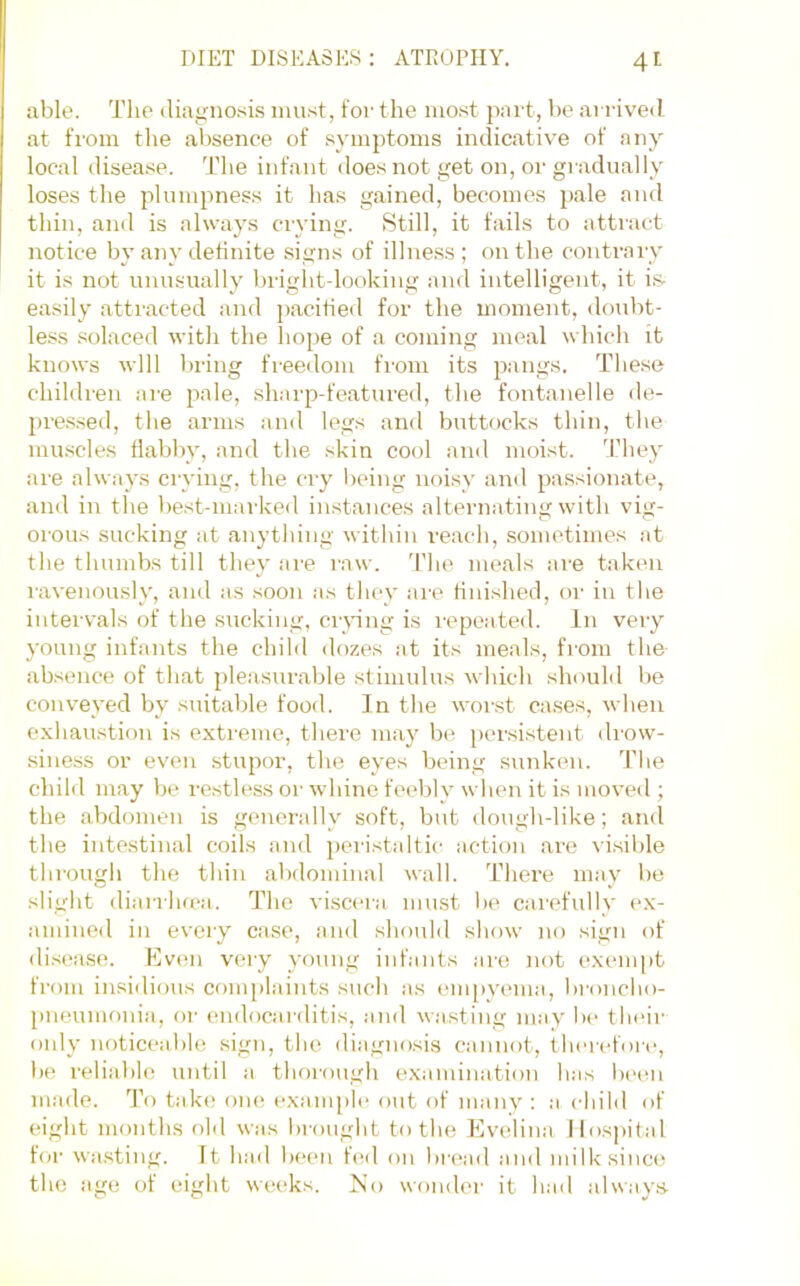 able. The diagno.sis must, for the most part, be arrived at fi'om the absence of symptoms indicative of any local disea.se. The infant does not get on, or gi adually loses the plumpness it has gained, becomes pale and thin, and is always ciying. Still, it fails to attract notice by any definite signs of illness ; on the contrary it is not unusually brightdooking and intelligent, it is- easily attracted and pacified for the moment, doubt- less .solaced with the hope of a coming meal which it knows will bring freedom from its pangs. These children ai'e pale, sharp-featured, the fontanelle de- pressed, the arms and legs and buttocks thin, tlie muscles flabby, and the skin cool and moist. They are always crying, the cry being noisy and passionate, and in the best-mai’ked instances alternating with vig- orous sucking at anything witliin reach, sometimes ,it the thumbs till they are raw. Tlie meals are takcm ravenously, and as soon as tliey are finished, or in tlie intervals of the sucking, cianng is I'epeated. In very young infants the child dozes at its meals, from the absence of that pleasurable stimulus wliich should be conveyed by suitable food. In the worst ca.ses, when exliaustion is extreme, there may be persistent drow- siness or even stupor, the eyes being sunken. The child may be restless or wdiine feebly when it is moved ; the abdomen is generally soft, but dough-like; and the intestinal coils and peristaltic action are \isible through the thin abdominal wall. There may be slight diarrhrea. The viscera must be carefully ex- amined ill every case, and should show no sign of disease. Even very young infants are not exempt from insidious complaints such as empyema, broncho- pneumonia, or endocarditis, and wasting may be tht'ir only noticeable sign, the diagnosis cannot, therefore, be reliable until a thorough examination has been made. To take one exanpile out of many : a child of eight months old was brought to the Plvelina Hospital for wasting. It had beim fed on bri'ad and milk since the age of eight weeks. No wonder it had always