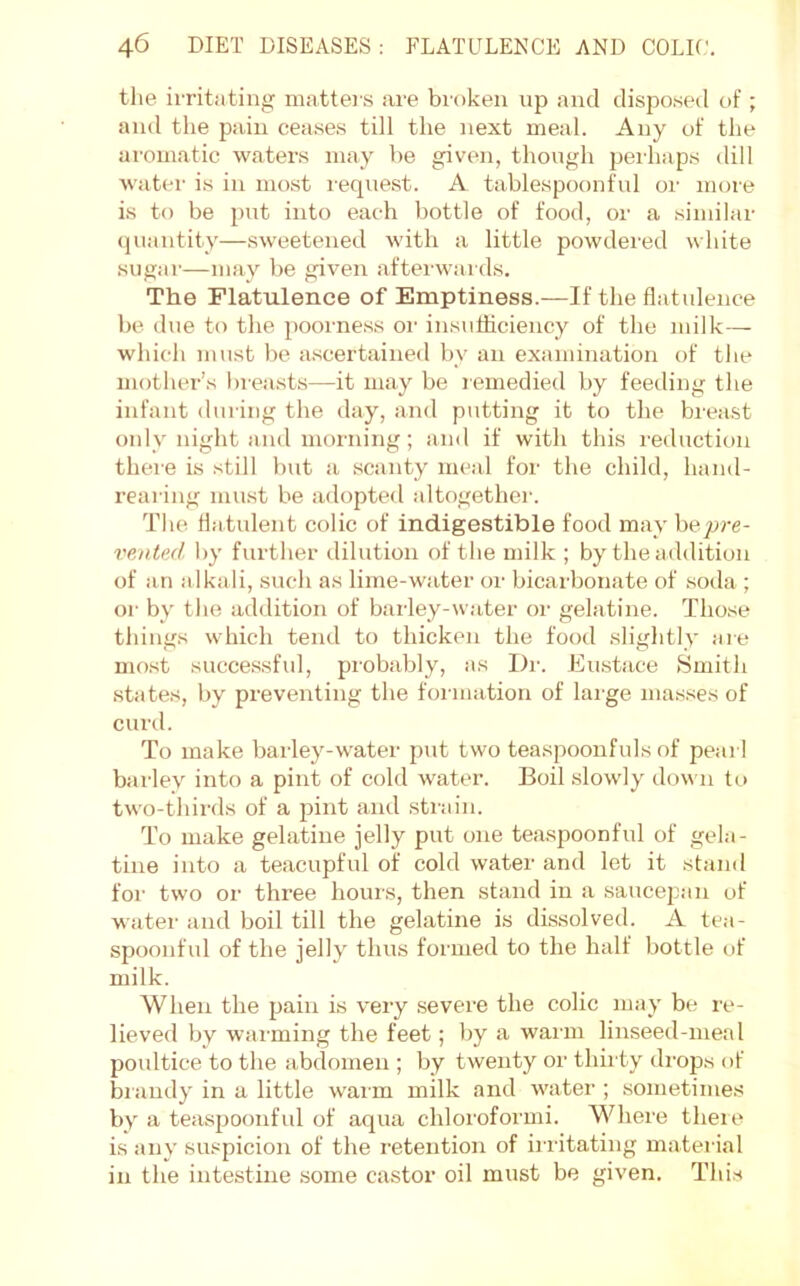 the ii-ritiiting mattei s are broken up and disposed of ; and the pain ceases till the next meal. Any of the aromatic waters may be given, though perhaps dill water is in most request. A tablespoonful or more is to be put into each bottle of food, or a similar (juantity—sweetened with a little powdei'ed white sugar—may be given aftei'wards. The Flatulence of Emptiness.—If the flatulence be due to the poorness oi‘ insufficiency of the milk— which must be ascertained by an examination of the mother’s breasts—it may be lemedied by feeding the infant during the day, and putting it to the breast only night and morning; and if with this reduction there is .still but a scanty meal for the child, hand- rearing must be adopted altogether. The flatulent colic of indigestible food may pre- vented by further dilution of the milk ; by the addition of an alkali, such as lime-water or bicarlionate of soda ; oi- by the addition of barley-water oi- gelatine. Those things which tend to thicken the food slightly are mo.st successful, probably, as Dr. Eu.stace Smith .states, by preventing the formation of lai’ge masses of ciml. To make barley-water put two teaspoonfuls of pearl barley into a pint of cold water. Boil slowly down to tw'o-thirds of a jiint and sti-ain. To make gelatine jelly put one teaspoonful of gela- tine into a teacupful of cold water and let it stand for two or three hours, then stand in a saucepan of water and boil till the gelatine is dissolved. A tea- spoonful of the jelly thus formed to the half bottle of milk. When the pain is very severe the colic may be re- lieved by warming the feet; by a warm linseed-meal povdtice to the abdomen ; by twenty or thirty drops of biandy in a little waim milk and water ; .sometimes by a teaspoonfid of aqua chloroformi. Where theie is any suspicion of the retention of irritating material in the intestine some castor oil must be given. Thi.s