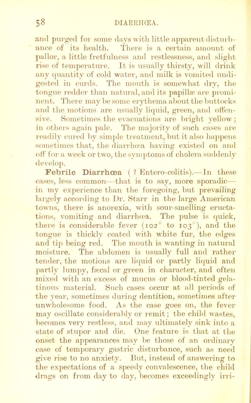 and purged for some days witli little apjiarent disturb- ance of its health. There is a certain ainonnt of palloi', a little fretfnlness and restlessness, and slight rise of temperature. It is nSTially thirsty, will drink any (piantity of cold water, and milk is vomiterl nndi- gested in cni'ds. The month is somewhat dry, the tongue i-edder than natural, and its papilla? are promi- nent. Thei-e may he some erythema about the buttocks and the motions are usually liquid, green, and offen- sive. Sometimes the evacuations are bilght yellow ; in othei's iigain pale. The majority of snch (;ases am i-eadily cured by simjde treatment, but it also happens sometimes that, the diari'h(ea having existed on and oil' for a week or two, the symptoms of cholera suddenly <levelop. Febrile Diarrhoea ( ? Entero-colitis).—In these cases, less common—that is to say, more sporadic— in my e.xperience than the foregoing, but prevailing largely according to Dr. Starr in the large American towns, there is anorexia, with .sour-smelling eructa- tions, vomiting and diarrhma. The puLse is quick, them is considerable fever (102° to 103^^), and the tongue is thickly coated with white fur, the edges and tip being red. The mouth is wanting in natural moisture. The abdomen is usually full and rather tender, the motions are liquid or partly liquid and partly lumjiy, fa?cal or green in character, and often mixed with an excess of mucus or blood-tinted gela- tinous matei'ial. Such ca.ses occur at all periods of the year, sometimes during dentition, sometimes after unwholesome food. As the ca.se goes on, the fever may oscillate con.siderably oi- remit; the child wastes, becomes very restless, and may ultimately .sink into a state of stupor .and die. One featum is that .at the onset the appearances m.ay be those of an ordinary c.ase of temporary g.astric distui’bance, such as need give I'i.se to no .anxiety. But, in.ste.ad of answering to the expectations of .a speedy convalescence, the child dr.ags on from d.ay to d.ay, becomes exceedingly irri-