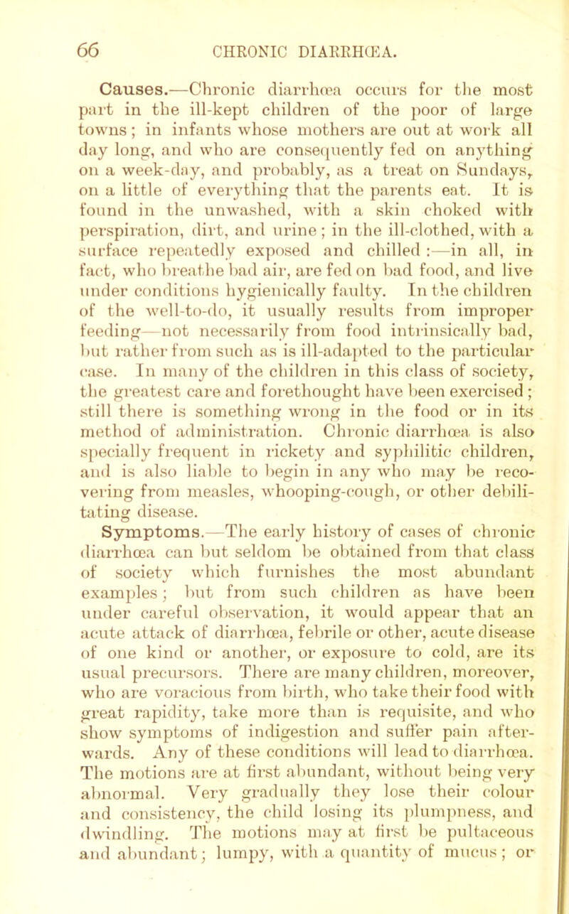 Causes.—Chronic diarrlnca occurs for the most part in the ill-kept children of the poor of large towns; in infants whose mothers are out at work all day long, and who are conseciuently fed on anj'thing on a week-day, and probably, as a treat on Sundays, on a little of everything that the parents eat. It is found in the unwashed, with a skin choked with perspiration, dirt, and urine ; in the ill-clothed, with a surface repeatedly exposed and chilled :—in all, in fact, who breathe bad air, are fed on bad food, and live under conditions hygienically faulty. In the children of the well-to-do, it usually results from improper feeding—not necessarily from food intiinsically bad, l)ut rathei'from such as is ill-adapted to the particular ciise. In many of the children in this class of society, the greatest care and forethought have been exercised ; .still there is something wrong in the food or in its method of administration. Chronic diarrhoea is also s[)ecially frequent in rickety and syphilitic children, anil is also liable to begin in any who may be leco- vei’ing from mea.sles, whooping-cough, or other debili- tating disease. Symptoms.—The early hi.story of cases of chronic diarrhoea can hut seldom he obtained from that class of society which furnishes the most abundant examples; but from such children as have been under careful ol)seivation, it would appear that an acute attack of diarrhoea, febrile or other, acute disease of one kind or another, or exposure to cold, are its usual precursors. There are many children, moreover, who are voracious from bii th, who take their food with great rapidity, take more than is requisite, and who show symptoms of indigestion and suffer pain after- wards. Any of these conditions will lead to diarrhoea. The motions are at first abundant, without being very abnormal. Very gradually they lo.se their colour and consistency, the child losing its jdumpness, and dwindling. The motions may at first he pultaceous and abundant; lumpy, with a quantity of mucus; or