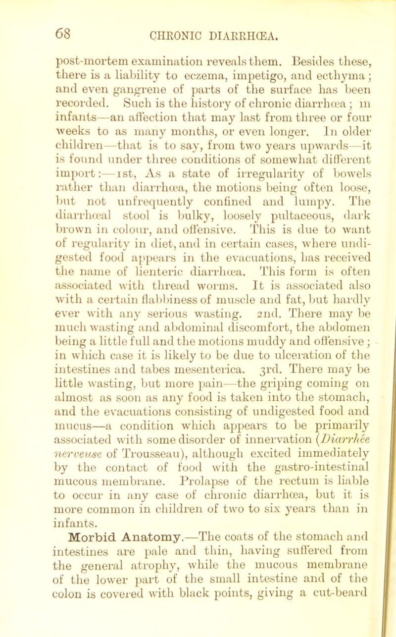 post-mortem examination reveals them. Besides these, there is a liability to eczema, impetigo, and ecthyma; and even gangrene of pai-ts of the surface has been recorded. Such is the liistory of chronic diarrhcca; in infants—an affection that may last from three or four ■weeks to as many months, or even longer. In older children—that is to say, from two years upwards—it is found under three conditions of somewhat dillei'ent import:—ist, As a state of irregularity of bowels rather than diarrhma, the motions being often loose, but not uufrequently confined and lumpy. The diarrlucal stool is liulky, loosely pultaceous, daik brown in colour, and offensive. This is due to want of regularity in diet, and in certain cases, where undi- gested food appears in the evacuations, has received the name of lienteric diarrhcca. This form is often a.ssociated with thread worms. It is associated also with a certain flabbiness of muscle and fat, but hardly ever with any serious wasting. 2nd. There may be much wasting and abdominal discomfort, the abdomen being a little full and the motions muddy and offensive ; in which case it is likely to be due to ulceration of the intestines and tabes me.senterica. 3rd. There may be Little wasting, ljut more pain—the griping coming on almost as soon as any food is taken into the stomach, and the evacuations consisting of undigested food and mucus—a condition which appears to be primarily associated with some disoi’der of innei'vation [Diarrhee nerveuse of Trou.sseau), although excited immediately by the contact of food with the gastro-intestinal mucous membrane. Prolapse of the rectum is liable to occur in any cxi.se of chronic diarrhcea, but it is more common in children of two to six years than in infants. Morbid. Anatomy.—The coats of the stomach and intestines are pale and thin, having suffered from the general atrophy, while the mucous membrane of the lower part of the small intestine and of the colon is covered with black points, giving a cut-beard