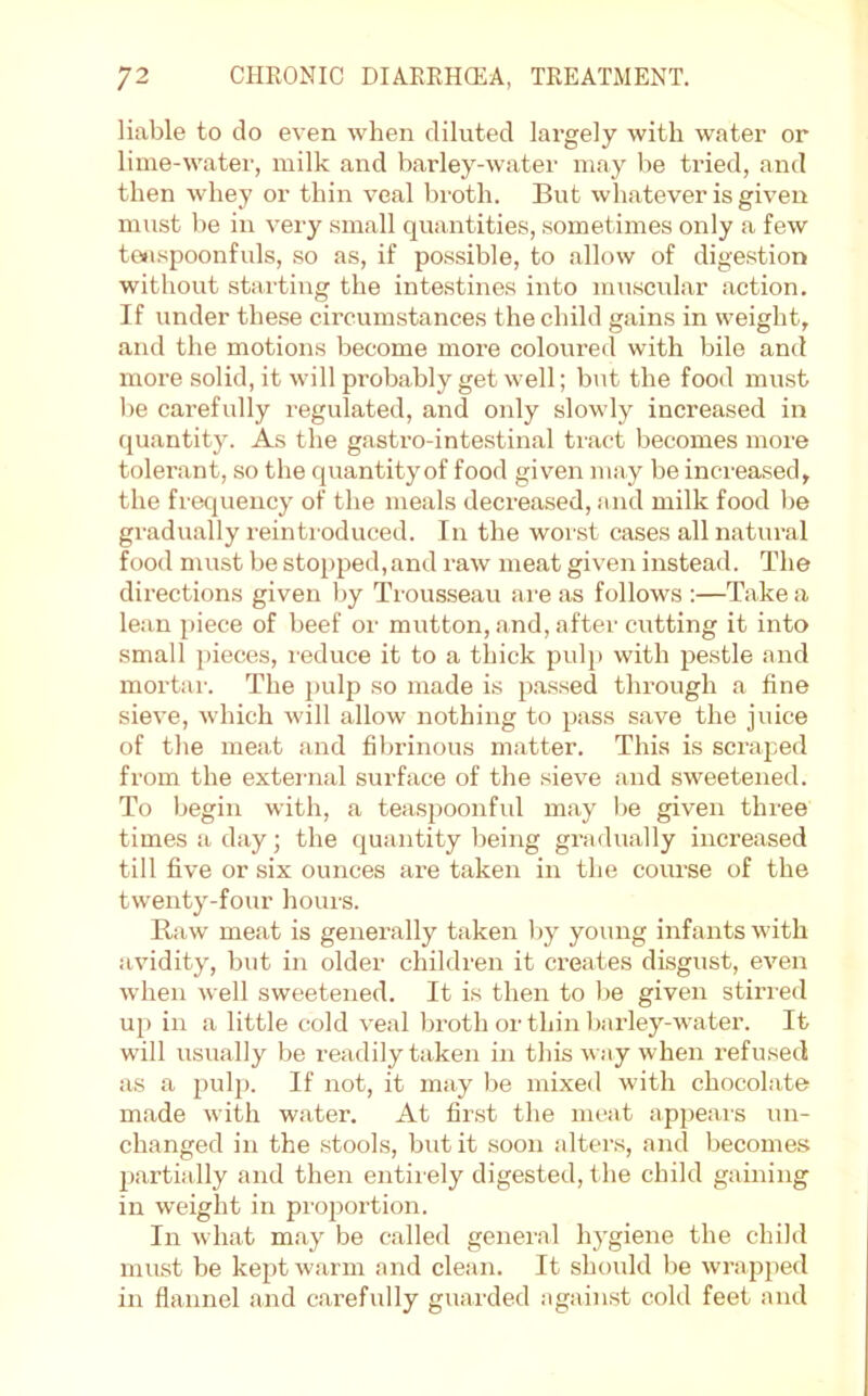 liable to do even when diluted largely with water or lime-watei’, milk and barley-watei' may be tried, and then whey or thin veal broth. But whatever is given must lie in very small quantities, sometimes only a few tenspoonfuls, so as, if possible, to allow of digestion without starting the intestines into muscular action. If under these circumstances the child gains in weight, and the motions become more coloured with bile and more solid, it will probably get well; but the food must be carefully regulated, and only slowly increased in quantity. As the gasti-o-intestinal tract becomes more tolerant, so the quantity of food given may be increased, the frequency of the meals decreased, and milk food be gradually reintroduced. In the worst cases all natural food must be stopped,and raw meat given instead. The directions given by Trousseau are as follows :—Take a lean piece of beef or mutton, and, after cutting it into small })ieces, reduce it to a thick pulji with pestle and mortal-. The pulp so made is p.assed through a tine sieve, which will allow nothing to pass save the juice of the meat and fibrinous matter. This is scraped from the external surface of the sieve and sweetened. To begin with, a teaspoonful may be given three times a day; the quantity being gradually increased till five or six ounces are taken in the course of the twenty-four hours. Raw meat is generally taken liy young infants with avidity, but in older children it creates disgust, even when well sweetened. It is then to be given stiri-ed up in a little cold veal broth or thin barley-water. It will usually be readily taken in this way when refused as a pulp. If not, it may be mixed with chocolate made with water. At first the meat appeals un- changed in the stools, but it soon alters, and becomes partially and then entirely digested, t he child gaining in weight in pi-oportion. In what may be called general hygiene the child must be kept warm and clean. It should be wrapped in flannel and carefully guarded against cold feet and